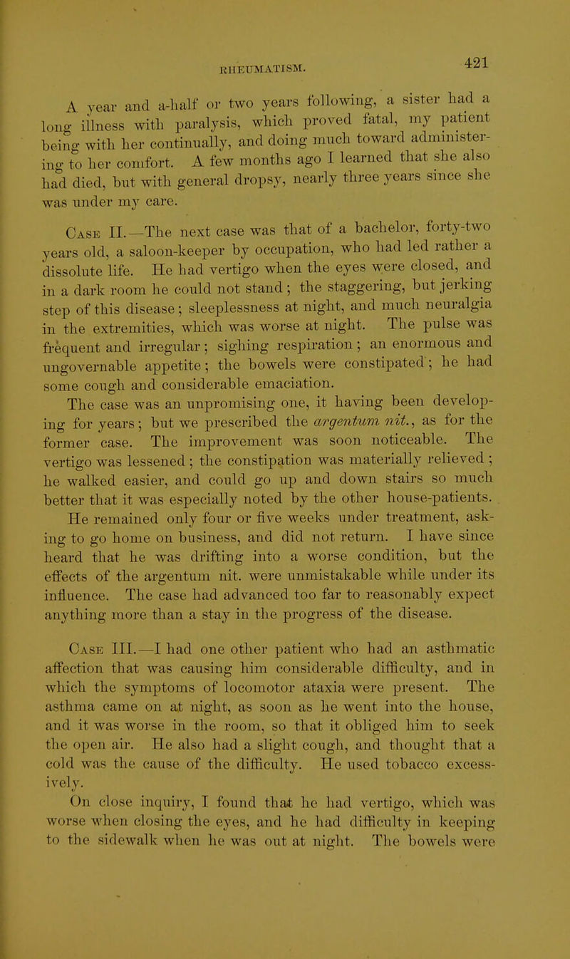 A year and a-half or two years following, a sister had a long illness with paralysis, which proved fatal, my patient being with her continually, and doing much toward administer- ino- to her comfort. A few months ago I learned that she also had died, but with general dropsy, nearly three years since she was under m}'' care. Case II.—The next case was that of a bachelor, forty-two years old, a saloon-keeper by occupation, who had led rather a dissolute life. He had vertigo when the eyes were closed, and in a dark room he could not stand ; the staggering, but jerking step of this disease; sleeplessness at night, and much neuralgia in the extremities, which was worse at night. The pulse was frequent and irregular; sighing respiration; an enormous and ungovernable appetite; the bowels were constipated'; he had some cough and considerable emaciation. The case was an unpromising one, it having been develop- ing for years; but we prescribed the argentum nit., as for the former case. The improvement was soon noticeable. The vertigo was lessened ; the constipation was materially relieved ; he walked easier, and could go up and down stairs so much better that it was especially noted by the other house-patients. He remained only four or five weeks under treatment, ask- ing to go home on business, and did not return. I have since heard that he was drifting into a worse condition, but the effects of the argentum nit. were unmistakable while under its influence. The case had advanced too far to reasonably expect anything more than a stay in the progress of the disease. Case III.—I had one other patient who had an asthmatic affection that was causing him considerable difficulty, and in which the symptoms of locomotor ataxia were present. The asthma came on at night, as soon as he went into the house, and it was worse in the room, so that it obliged him to seek the open air. lie also had a slight cough, and thought that a cold was the cause of the difficulty. He used tobacco excess- ively. On close inquiry, I found that he had vertigo, which was worse when closing the eyes, and he had difficulty in keeping to the sidewalk when he was out at night. The bowels were