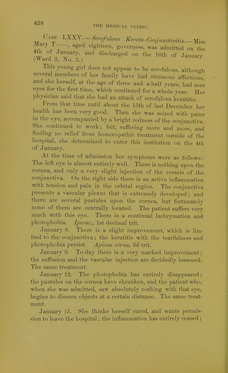 THE MEDIOAL CLINIC. Case 'L\X\ . — Scrofulous Kerato-Conjunctimtis.-Wx^^ Mary 1-—, aged eighteen, govei-iiess, was admitted on the fw 'i I'^'T^^' ''^'^ discharged on the 16th of January. (Ward 3, No. 8.) This yonng girl does not appear to be scrofulous, although several members of her family have had strumous affections and she herself, at the age of three and a-half years, had sore eyes for the first time, which continued for a whole year Her physician said that she had an attack of scrofulous keratitis. From that time until about the 15th of last December her health has been very good. Then she was seized with pains in the eye, accompanied by a bright redness of the conjunctiva. She^ continued to work; but, suffering more and more, and finding no relief from homoeopathic treatment outside of the hospital, she determined to enter this institution on the 4th of January. At the time of admission her symptoms were as follows: The left eye is almost entirely well. There is nothing upon the cornea, and only a very slight injection of the vessels of the conjunctiva. On the right side there is an active inflammation with tension and pain in the orbital region. The conjunctiva presents a vascular plexus that is extremely developed; and there are several pustules upon the cornea, but fortunately none of them are centrally located. The patient suffers very much with this eye. There is a continual lachrymation and photophobia. Ipecac.^ 1st decimal trit. January 6. There is a slight improvement, which is lim- ited to the conjunctiva; the keratitis with the tearfulness and photophobia persist. Apium virus^ 3d trit. January 9. To-day there is a very marked imj)rovement; the suffusion and the vascular injection are decidedly lessened. The same treatment. January 12. The photophobia has entirely disapj)eared; the pustules on the cornea have shrunken, and the patient who, when she was admitted, saw absolutely nothing with that eye, begins to discern objects at a certain distance. The same treat- ment. January 15. She thinks herself cured, and wants permis- sion to leave the hospital; the inflammation has entirely ceased ;