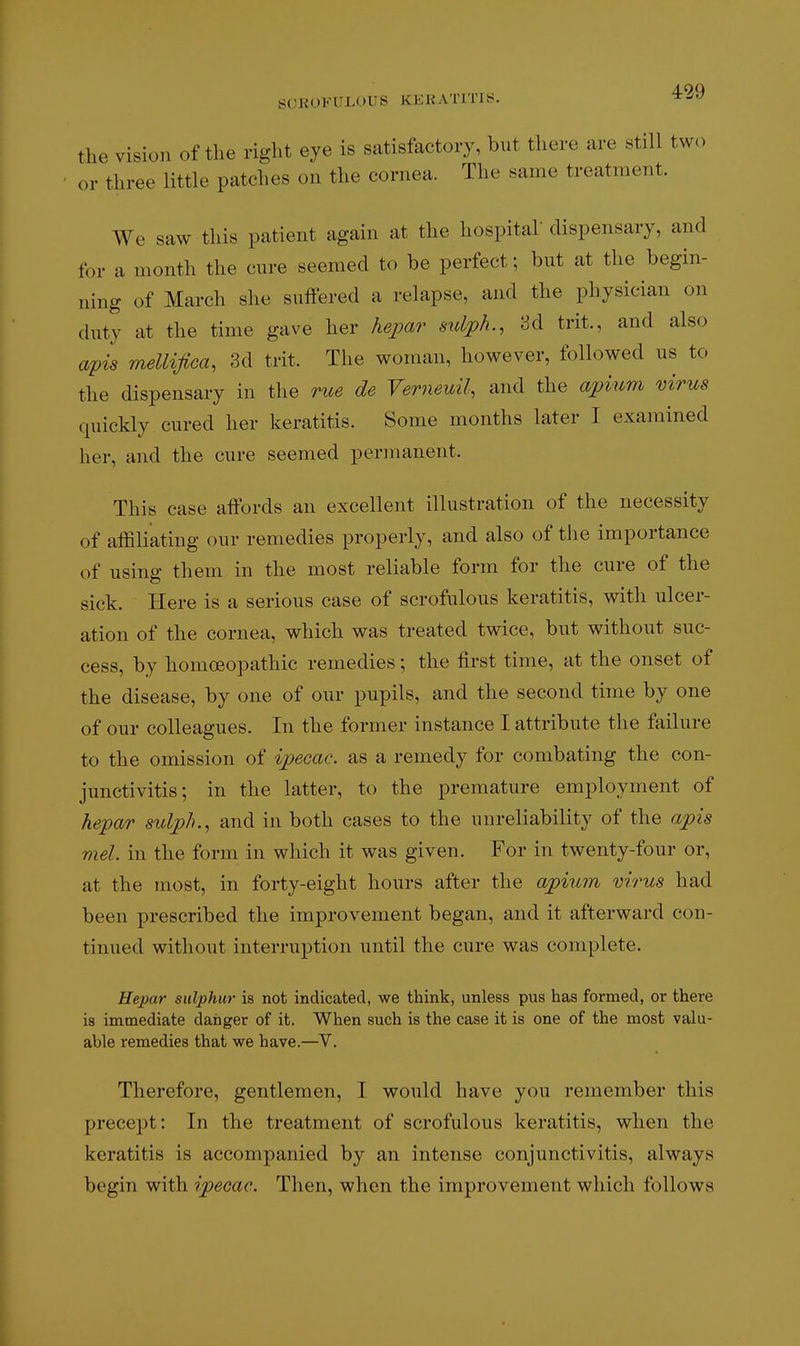 the vision of the right eye is satisfactory, but there are still two or three little patches on the cornea. The same treatment. We saw this patient again at the hospital dispensary, and lor a month the cure seemed to be perfect; but at the begin- ning of March she suffered a relapse, and the physician on duty at the time gave her hepar sidph., U trit., and also apis mellifica, 3d trit. The woman, however, followed us to the dispensary in the rue de Verneuil, and the apium virus quickly cured her keratitis. Some months later I examined her, and the cure seemed permanent. This case affords an excellent illustration of the necessity of affiliating our remedies properly, and also of the importance of using them in the most reliable form for the cure of the sick. Here is a serious case of scrofulous keratitis, with ulcer- ation of the cornea, which was treated twice, but without suc- cess, by homoeopathic remedies; the first time, at the onset of the disease, by one of our pupils, and the second time by one of our colleagues. In the former instance I attribute the failure to the omission of ipecac, as a remedy for combating the con- junctivitis; in the latter, to the premature employment of hepar sulplu, and in both cases to the unreliability of the apis met. in the form in which it was given. For in twenty-four or, at the most, in forty-eight hours after the apium virus had been prescribed the improvement began, and it afterward con- tinued without interruption until the cure was complete. Hepar sulphur is not indicated, we think, unless pus has formed, or there is immediate danger of it. When such is the case it is one of the most valu- able remedies that we have.—V. Therefore, gentlemen, I would have you remember this precept: In the treatment of scrofulous keratitis, when the keratitis is accompanied by an intense conjunctivitis, always begin with ipecac. Then, when the improvement which follows