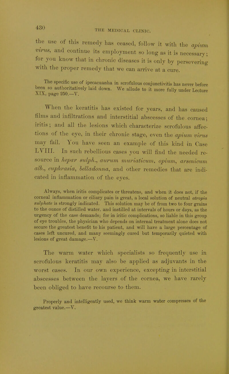 THE MEDICAL CLINIC. the use of this remedy has ceased, foUow it with the a/pium virus, and continue its employment so long as it is necessary; for you know that in chronic diseases it is only by persevering with the proper remedy that we can arrive at a cure. The specific use of ipecacuanha in scrofulous conjunctivitis has never before been so authoritatively laid clown. We allude to it more fully under Lecture AIX, page 250.—V. When the keratitis has existed for years, and has caused films and infiltrations and interstitial abscesses of the. cornea; iritis; and all the lesions which characterize scrofulous alFec- tions of the eye, in their chronic stage, even the apium, virus may fail. You have seen an example of this kind in Case LYIII. In such rebellious cases you will find the needed re- source in hepar sulph., aurum muriaticum, opium, arsenicum alb., euphrasia, lelladonna, and other remedies that are indi- cated in inflammation of the eyes. Alv^ays, when iritis complicates or threatens, and when it does not, if the corneal inflammation or ciliary pain is great, a local solution of neutral atropia sulphate is strongly indicated. This solution may be of from two to four grains to the ounce of distilled water, and instilled at intervals of hours or days, as the urgency of the case demands; for in iritic complications, so liable in this group of eye troubles, the physician who depends on internal treatment alone does not secure the greatest benefit to his patient, and will have a large percentage of cases left uncured, and many seemingly cured but temporarily quieted with lesions of great damage.—V. The warm water which specialists so frequently use in scrofulous keratitis may also be applied as adjuvants in the worst cases. In our own experience, excepting in interstitial abscesses between the layers of the cornea, we have rarely been obliged to have recourse to them. Properly and intelligently used, we think warm water compresses of the greatest value.—V.