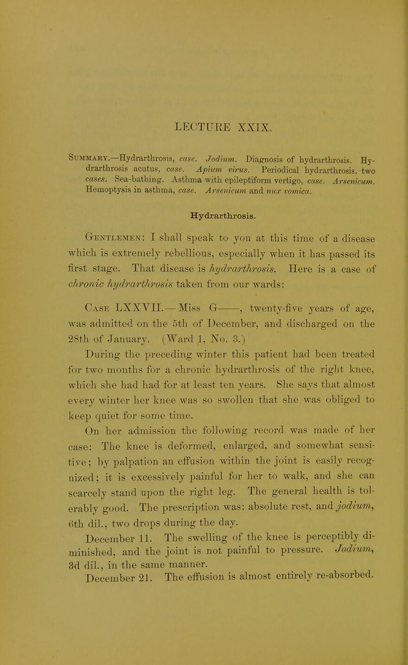 SuMMAKY.—Hydrarthrosis, case. Jodhim. Diagnosis of hydrarthrosis. Hy- drarthrosis acutus, case. Aphtni virus. Periodical hydrarthrosis, two cases. Sea-bathing. Asthma with epileptiform vertigo, case. Arsenicum. Hemoptysis in asthma, case. Arsenicum and nux vomica. Hydrarthrosis. Gentlemen: I shall speak to you at tliis time of a disease whicli is extremely rebellious, esjjecially wlien it lias j^assed its first stage. That disease is hydrarthrosis. Here is a case of chronio hydrarthrosis taken from our wards: Case LXXYII. —Miss G , twenty-five years of age, was admitted on the 5th of December, and discharged on the 28th of January. (Ward 1, No. 3.) During the preceding winter this patient had been treated for two months for a chronic hydrarthrosis of the right knee, which she had had for at least ten years. She says that almost every winter her knee was so swollen that she was obliged to keep quiet for some time. On her admission the following record was made of her case: The knee is deformed, enlarged, and somewhat sensi- tive ; by palpation an eff'usion within the joint is easily recog- nized ; it is excessively painful for her to walk, and she can scarcely stand upon the right leg. The general health is tol- erably good. The prescription was: absolute rest, and jodiu7n, (Ith dil., two drops during the day. December 11. The swelling of the knee is perceptibly di- minished, and the joint is not painful to pressure. Jodium, 3d dil., in the same manner. December 21. The elFusion is almost entirely re-absorbed.