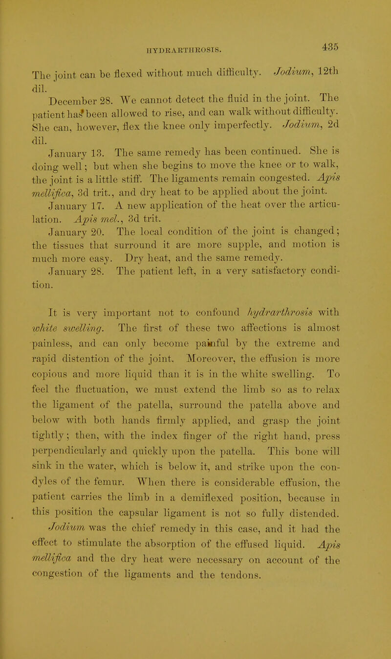 IIYDKARTIIR0SI8. 436 The joint can be flexed without much difficulty. Jodium, 12t}i dih ' December 28. We cannot detect the fluid in the joint. The patient ha^been allowed to rise, and can walk without difficulty. 8he can, however, flex the knee only imperfectly. Jodium, 2d dil. January 13. The same remedy has been continued. She is doing well; but when she begins to move the knee or to walk, the joint is a little stiff. The ligaments remain congested. Apis mellifica^ 3d trit., and dry heat to be applied about the joint. January 17. A new application of the heat over the articu- lation. Apis mel.^ 3d trit. January 20. The local condition of the joint is changed; the tissues that surround it are more supple, and motion is much more easy. Dry heat, and the same remedy. January 28. The patient left, in a very satisfactory condi- tion. It is very imjDortant not to confound hydrarthrosis with white swelling. The first of these two affections is almost ■painless, and can only become paiaiful by the extreme and rapid distention of the joint. Moreover, the effusion is more copious and more liquid than it is in the white swelling. To feel the fluctuation, we must extend the limb so as to relax the ligament of the patella, surround the patella above and below with both hands firmly applied, and grasp the joint tightly; then, with the index finger of the right hand, press perpendicularly and quickly upon the patella. This bone will sink in the water, which is below it, and strike upon the con- dyles of the femur. When there is considerable effusion, the patient carries the limb in a demiflexed position, because in this position the capsular ligament is not so fully distended. Jodium was the chief remedy in this case, and it had the effect to stimulate the absorption of the effused liquid. Ajns mellifica and the dry heat were necessary on account of the congestion of the ligaments and the tendons.