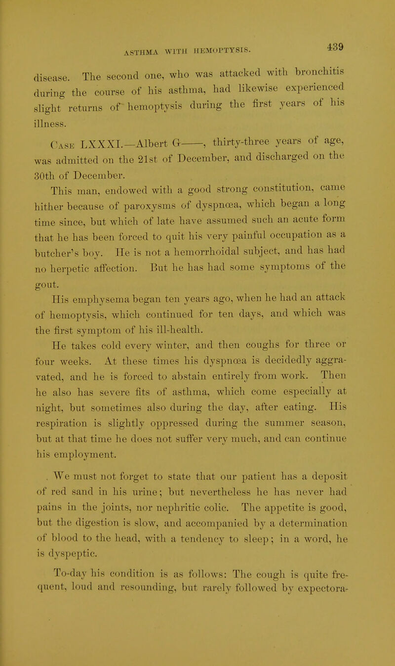 ASTHMA WITH HEMOPTYSIS. 4:39 disease. The second one, who was attacked with bronchitis during the course of his asthma, had likewise experienced slight returns or hemoptysis during the first years of his illness. Case LXXXI.-Albert G , thirty-three years of age, was admitted on the 21st of December, and discharged on the 30th of December. This man, endowed with a good strong constitution, came hither because of paroxysms of dyspnoea, which began a long time since, but which of late have assumed such an acute form that he has been forced to quit his A-ery painful occupation as a butcher's boy. lie is not a hemorrhoidal subject, and has had no herpetic alfection. But he has had some symptoms of the gout. His emphysema began ten years ago, when he had an attack of hemoptysis, which continued for ten days, and which was the first symptom of his ill-health. He takes cold every winter, and then coughs for three or four weeks. At these times his dyspnoea is decidedly aggra- vated, and he is forced to abstain entirely from work. Then he also has severe fits of asthma, which come especially at night, but sometimes also during the day, after eating. His respiration is slightly oppressed during the summer season, but at that time he does not suffer very much, and can continue liis employment. . We must not foi'get to state that our patient has a deposit of red sand in his urine; but nevertheless he has never had pains in the joints, nor nephritic colic. The appetite is good, but the digestion is slow, and accompanied by a determination of blood to the head, with a tendency to sleep; in a word, he is dyspeptic. To-day his condition is as follows: The cough is quite fre- quent, loud and resounding, but rarely followed by expectora-