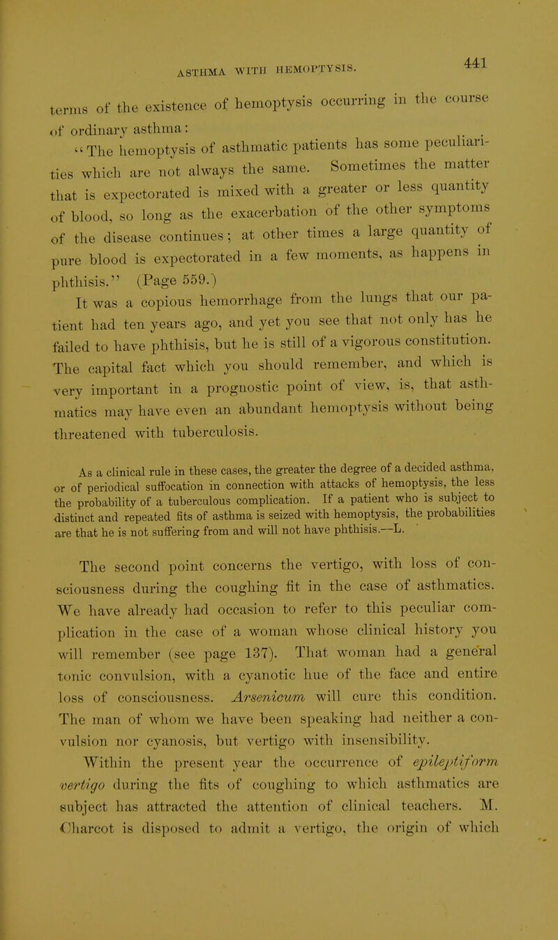 ternis of the existence of hemoptysis occurring in the course of ordinary asthma: The hemoptysis of asthmatic patients has some pecuhari- ties which are not always the same. Sometimes the matter that is expectorated is mixed with a greater or less quantity of blood, so long as the exacerbation of the other symptoms of the disease continues; at other times a large quantity of pure blood is expectorated in a few moments, as happens in phthisis. (Page 559.) It was a copious hemorrhage from the lungs that our pa- tient had ten years ago, and yet you see that not only has he failed to have phthisis, but he is still of a vigorous constitution. The capital fact which you should remember, and which is very important in a prognostic point of view, is, that asth- matics may have even an abundant hemoptysis without being threatened with tuberculosis. As a clinical rule in these cases, the greater the degree of a decided asthma, or of periodical suffocation in connection with attacks of hemoptysis, the less the probability of a tuberculous complication. If a patient who is subject to distinct and repeated fits of asthma is seized with hemoptysis, the probabilities are that he is not suffering from and will not have phthisis.—L. The second point concerns the vertigo, with loss of con- sciousness during the coughing fit in the case of asthmatics. We have already had occasion to refer to this peculiar com- plication in the case of a woman whose clinical history you will remember (see page 137). That woman had a general tonic convulsion, with a cyanotic hue of the face and entire loss of consciousness. Arsenicum will cure this condition. The man of whom we have been speaking had neither a con- vulsion nor cyanosis, but vertigo with insensibility. Within the present year the occurrence of epileptiform vertigo during the fits of coughing to which asthmatics are subject has attracted the attention of clinical teachers. M. C)harcot is disposed to admit a vertigo, the origin of which