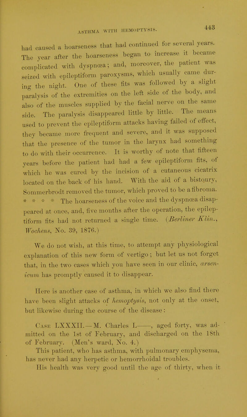 ASTIBIA WITH IIEMOI'TYSIS. ^^^ had caused a hoarseness that had continued for several years. The year after the hoarseness began to increase it became complicated with dyspnoea; and, moreover, the patient was seized with epileptiform paroxysms, which usually came dur- ing the night. One of these fits was followed by a slight paralysis of the extremities on the left side of the body, and also of the muscles supplied by the tacial nerve on the same side. The paralysis disappeared little by little. The means used to prevent the epileptiform attacks having failed of effect, they became more frequent and severe, and it was supposed that the presence of the tumor in the larynx had something to do with their occurrence. It is worthy of note that fifteen years before the patient had had a few epileptiform fits, of which he was cured by the incision of a cutaneous cicatrix located on the back of his hand. With the aid of a bistQury, Sommerbrodt removed the tumor, which proved to be a fibroma. * * * The hoarseness of the voice and the dyspnoea disap- peared at once, and, five months after the operation, the epilep- tiform fits had not returned a single time. {BerUnei^ Klin., Wochens, I^o. 39, 1876.) We do not wish, at this time, to attempt any physiological explanation of this new form of vertigo ; but let us not forget that, in the two cases which you have seen in our clinic, arse7i- ieiom has promptly caused it to disappear. Here is another case of asthma, in which we also find there have been slight attacks of hem,ojC}tysis, not only at the onset, but likewise during the course of the disease: Cask LXXXII. —M. Charles L , aged forty, was ad- mitted on the 1st of February, and discharged on the 18th of February. (Men's ward, l^o. 4.) This patient, who has asthma, with pulmonary,emphysema, has never had any herpetic or hemorrhoidal troubles. His health was very good until the age of thirty, when it