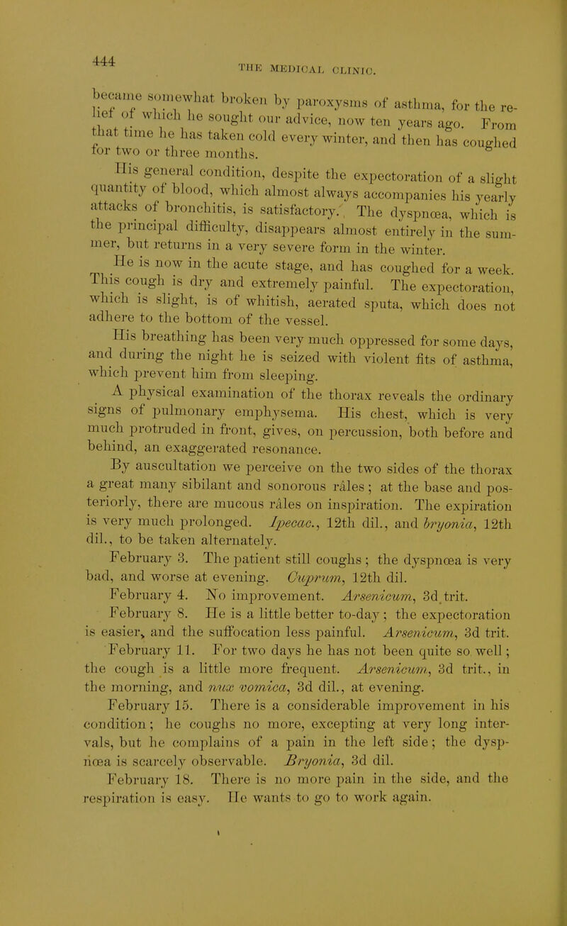 TUK MEDICAL CLINIC. e- om becaine «o,nowliat broken by paroxysms of asthma, for the v lef of winch he sought our advice, now ten years ago. From that time he has taken cold every winter, and then has coughed lor two or three months. His general condition, despite the expectoration of a slight quantity of blood, which almost always accompanies his yearly attacks of bronchitis, is satisfactory.'; The dyspncea, which is the principal difficulty, disappears almost entirely in the sum- mer, but returns in a very severe form in the winter. He is now in the acute stage, and has coughed for a week This cough is dry and extremely painful. The expectoration, which is slight, is of whitish, aerated sputa, which does not adhere to the bottom of the vessel. His breathing has been very much oppressed for some days, and during the night he is seized with violent fits of asthma, which prevent him from sleeping. A physical examination of the thorax reveals the ordinary signs of pulmonary emphysema. His chest, which is very much protruded in front, gives, on percussion, both before and behind, an exaggerated resonance. By auscultation we perceive on the two sides of the thorax a great many sibilant and sonorous rales ; at the base and pos- teriorly, there are mucous rales on inspiration. The expiration is very much prolonged. Ipecac, 12th dil., and hryonia, 12th dil., to be taken alternately. February 3. The patient still coughs ; the dyspnoea is very bad, and worse at evening. Cuprum, 12th dil. February 4. E'o improvement. Arsenicum, 3d,trit. February 8. Fie is a little better to-day; the expectoration is easier,, and the suffocation less painful. Arsenicum, 3d trit. February 11. For two days he has not been quite so. well; the cough is a little more frequent. Arsenicum., 3d trit., in the morning, and nux votnica, 3d dil., at evening. February 15. There is a considerable improvement in his condition; he coughs no more, excepting at very long inter- vals, but he complains of a pain in the left side; the dysp- noea is scarcely observable. Bryonia, 3d dil. February 18. Tliere is no more pain in the side, and the respiration is easy. He wants to go to work again.
