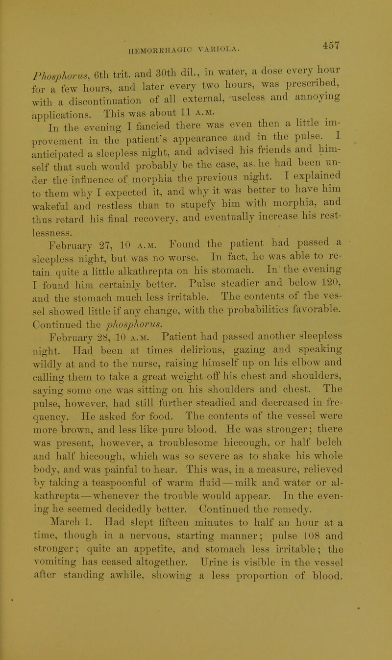 Phosphoms, 6tli trit. and 30tli dil., in water, a dose every hour for a few hours, and later every two hours, was prescribed, with a discontinuation of all external, useless and annoying applications. This was about 11 a.m. In the evening I fancied there was even then a httle im- provement in the patient's appearance and in the pulse. I anticipated a sleepless night, and advised his friends and him- self that such would probably be the case, as. he had been un- der the influence of morphia the previous night. I explained to them why I expected it, and why it was better to have him wakeful and restless than to stupefy him with morphia, and thus retard his final recovery, and eventually increase his rest- lessness. February 27, 10 a.m. Found the patient had passed a sleepless night, but was no worse. In fact, he was able to re- tain quite a little alkathrepta on his stomach. In the evening I found him certainly better. Pulse steadier and below 120, and the stomach much less irritable. The contents of the ves- sel showed little if any change, with the probabilities favorable. Continued the phosjjhorus. February 28, 10 a.m. Patient had passed another sleepless night. Had been at times delirious, gazing and speaking wildly at and to the nurse, raising himself up on his elbow and calling them to take a great weight off his chest and shoulders, saying some one was sitting on his shoulders and chest. The pulse, however, had still further steadied and decreased in fre- quency. He asked for food. The contents of the vessel were more brown, and less like pure blood. He was stronger; there was present, however, a troublesome hiccough, or half belch and half hiccough, which was so severe as to shake his whole body, and was painful to hear. This was, in a measure, relieved by taking a teaspoonful of warm fluid — milk and water or al- kathrepta—whenever the trouble would appear. In the even- ing he seemed decidedly better. Continued the remed}^ March 1. Had slept fifteen minutes to half an hour at a time, though in a nervous, starting manner; pulse 108 and stronger; quite an appetite, and stomach less irritable; the vomiting has ceased altogether. Urine is visible in the vessel after standing awhile, showing a less proportion of blood.