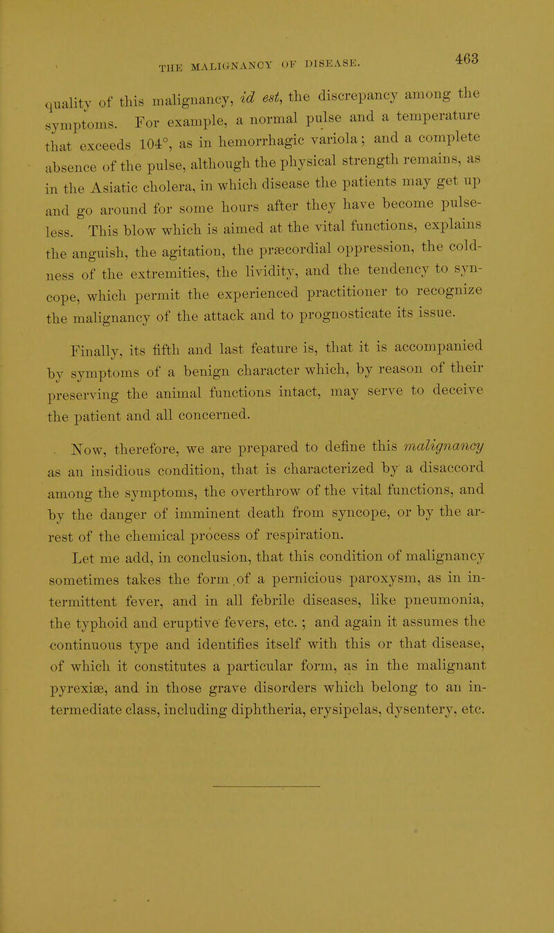 quality of this malignancy, id est, the discrepancy among the symptoms. For example, a normal pulse and a temperature that exceeds 104°, as in hemorrhagic variola; and a complete absence of the pulse, although the physical strength remains, as in the Asiatic cholera, in which disease the patients may get up and go around for some hours after they have become pulse- less. This blow which is aimed at the vital functions, explains the anguish, the agitation, the praecordial oppression, the cold- ness of the extremities, the lividity, and the tendency to syn- cope, which permit the experienced practitioner to recognize the malignancy of the attack and to prognosticate its issue. Finally, its fifth and last feature is, that it is accompanied by symptoms of a benign character which, by reason of their preserving the animal functions intact, may serve to deceive the patient and all concerned. . Kow, therefore, we are prepared to define this malignancy as an insidious condition, that is characterized by a disaccord among the symptoms, the overthrow of the vital functions, and by the danger of imminent death from syncope, or by the ar- rest of the chemical process of respiration. Let me add, in conclusion, that this condition of malignancy sometimes takes the form.of a pernicious paroxysm, as in in- termittent fever, and in all febrile diseases, like pneumonia, the typhoid and eruptive fevers, etc.; and again it assumes the continuous type and identifies itself with this or that disease, of which it constitutes a particular form, as in the malignant pyrexiae, and in those grave disorders which belong to an in- termediate class, including diphtheria, erysipelas, dysentery, etc.