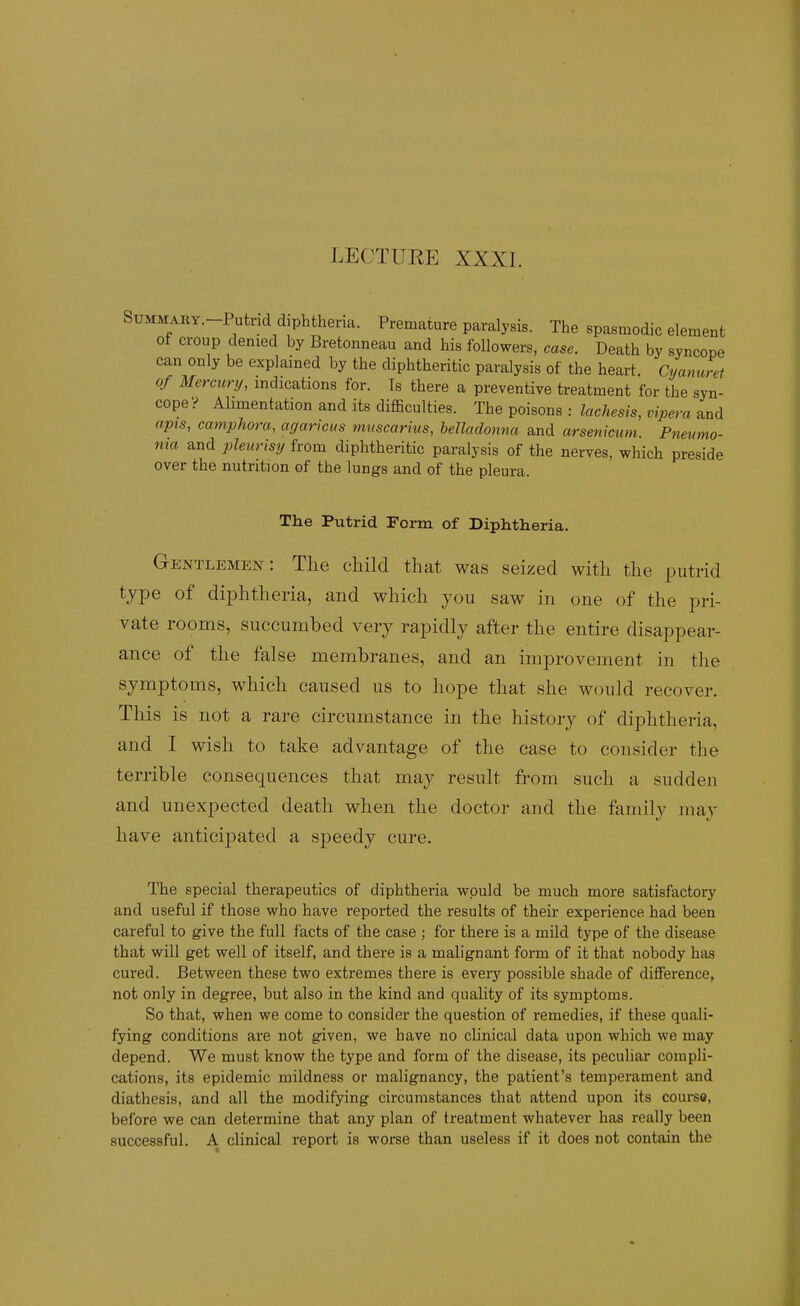 LEOTUEE XXXL SuMMARY.-Putrid diphtheria. Premature paralysis. The spasmodic element of croup denied by Bretonneau and his followers, case. Death by syncope can only be explained by the diphtheritic paralysis of the heart. Cijamcref of Mermrij, indications for. Is there a preventive treatment for the syn- cope? Alimentation and its difficulties. The poisons : lac}iesis,vipera apis, caniphora, agariciis mnscarius, helladonna and arsenicum. Pneumo- ma and pleurisy from diphtheritic paralysis of the nerves, which preside over the nutrition of the lungs and of the pleura. The Putrid Form of Diphtheria. Gentlemen: Tlie child that was seized with the putrid type of diphtheria, and which you saw in one of the pri- vate rooms, succumbed very rapidly after the entire disappear- ance of the false membranes, and an improvement in the symptoms, which caused us to hope that she would recover. This is not a rare circumstance in the history of diphtheria, and I wish to take advantage of the case to consider the terrible consequences that may result from such a sudden and unexpected death when the doctor and the family may have anticij)ated a speedy cure. The special therapeutics of diphtheria would be much more satisfactory and useful if those who have reported the results of their experience had been careful to give the full facts of the case ; for there is a mild type of the disease that will get well of itself, and there is a malignant form of it that nobody has cured. Between these two extremes there is every possible shade of difference, not only in degree, but also in the kind and quality of its symptoms. So that, when we come to consider the question of remedies, if these quali- fying conditions are not given, we have no clinical data upon which we may depend. We must know the type and form of the disease, its peculiar compli- cations, its epidemic mildness or malignancy, the patient's temperament and diathesis, and all the modifying circumstances that attend upon its course, before we can determine that any plan of treatment whatever has really been successful, A clinical report is worse than useless if it does not contain the