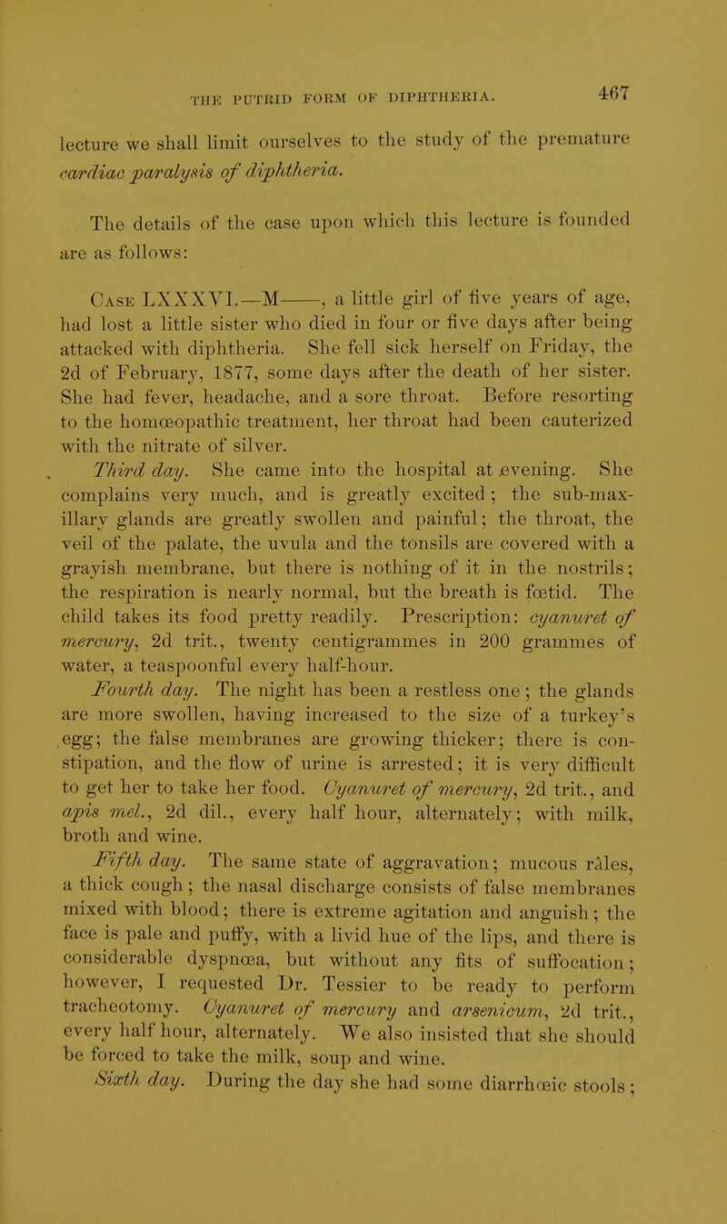 lecture we shall limit ourselves to the study of the premature cardiac paralysis of diphtheria. The details of the case upon which this lecture is founded are as follows: Case LXXXYI.—M , a little girl of five years of age, had lost a little sister who died in four or five days after being attacked with diphtheria. She fell sick herself on Friday, the 2d of February, 1877, some days after the death of her sister. She had fever, headache, and a sore throat. Before resorting to the homoeopathic treatment, her throat had been cauterized with the nitrate of silver. Third day. She came into the hospital at .evening. She complains very much, and is greatly excited ; the sub-max- illary glands are greatly swollen and painful; the throat, the veil of the palate, the uvula and the tonsils are covered with a grayish membrane, but there is nothing of it in the nostrils; the respiration is nearly normal, but the breath is foetid. The child takes its food pretty readily. Prescription: cyanuret of mercury^ 2d trit., twenty centigrammes in 200 grammes of water, a teaspoonful every half-hour. Fourth day. The night has been a restless one ; the glands are more swollen, having increased to the size of a turkey's egg; the false membranes are growing thicker; there is con- stipation, and the flow of urine is arrested; it is very difficult to get her to take her food. Cyanuret of mercury, 2d trit., and apis mel.., 2d dil., every half hour, alternately; with milk, broth and wine. Fifth day. The same state of aggravation; mucous rales, a thick cough ; the nasal discharge consists of false membranes mixed with blood; there is extreme agitation and anguish ; the face is pale and puffy, with a livid hue of the lips, and there is considerable dyspnoea, but without any fits of suffocation; however, I requested Dr. Tessier to be ready to perform tracheotomy. Cyanuret of mercury and arsenicum, 2d trit., every half hour, alternately. We also insisted that she should be forced to take the milk, soup and wine. Sixth day. During the day she had some diarrhoeic stools;