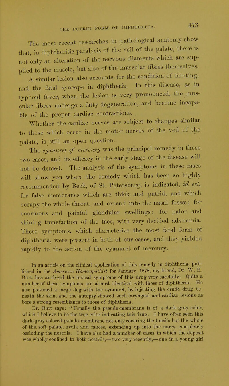 The most recent researches in pathological anatomy show that, in diphtheritic paralysis of the veil of the palate, there is not only an alteration of the nervous filaments which are sup- plied to the muscle, but also of the muscular fibres themselves. A similar lesion also accounts for the condition of fainting, and the fatal syncope in diphtheria. In this disease, as in typhoid fever, when'the lesion is very pronounced, the mus- cular fibres undergo a fatty degeneration, and become incapa- ble of the proper cardiac contractions. Whether the cardiac nerves are subject to changes similar to those which occur in the motor nerves of the veil of the palate, is still an open question. The cyanuret of mercury was the principal remedy in these two cases, and its efficacy in the early stage of the disease will not be denied. The analysis of the symptoms in these cases will show you where the remedy which has been so highly recommended by Beck, of St. Petersburg, is indicated, id est, for false membranes which are thick and putrid, and which occupy the whole throat, and extend into the nasal fossse ; for enormous and painful glandular swellings; for palor and shining tumefaction of the face, with very decided adynamia. These symptoms, which characterize the most fatal form of diphtheria, were present in both of our cases, and they yielded rapidly to the action of the cyanuret of mercury. In an article on the clinical application of this remedy in diphtheria, pub- lished in the American Homoeopathist for January, 1878, my friend, Dr. W. H. Burt, has analyzed the toxical symptoms of this drug very carefully. Quite a number of these symptoms are almost identical with those of diphtheria. He also poisoned a large dog with the cyanuret, by injecting the crude drug be- neath the skin, and the autopsy showed such laryngeal and cardiac lesions as bore a strong resemblance to those of diphtheria. Dr. Burt says: Usually the pseudo-membrane is of a dark-gray color, which T believe to be the true colbr indicating this drug. I have often seen this dark-gray colored pseudo-membrane not only covering the tonsils but the whole of the, soft palate, uvula and fauces, extending up into the nares, completely occluding the nostrils. I have also had a number of cases in which the deposit was wholly confined to both nostrils,— two very recently,— one in a young girl