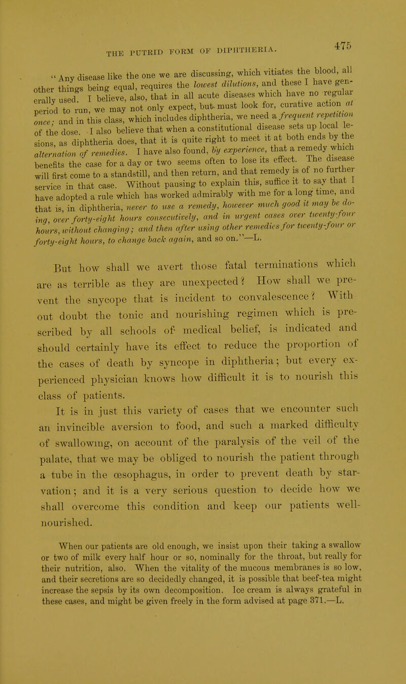 Any disease like the one we are discussing, which vitiates the blood, all other «L being equal, requires the lotvest dilutions, and these I have gen- eX used I beUeve, also, that in all acute diseases which have no regular per od to run, we may not only expect, but-must look for, curative action « on and in iis class, which includes diphtheria, we .eed^ frequent repetU.on of the dose I also believe that when a constitutional disease sets up local le- sLs, as diphtheria does, that it is quite right to meet it at both ends by the altermtion of remedies. I have also found, Vy experience, that a remedy which benefits the case for a day or two seems often to lose its effect. The disease will first come to a standstill, and then return, and that remedy is of no further service in that case. Without pausing to explain this, suffice it to say that have adopted a rule which has worked admirably with me for a long time, and that is in diphtheria, 7iever to use a remedy, however much good it may he do- ing over forty-eight hours consecutively, and in urgent cases over twenty-four hours, ivHhout changing; and then after using other remedies for twenty-four or forty-eight hours, to change back again, and so on.—L. But how shall we avert those fatal terminations which are as terrible as they are unexpected? How shall we pre- vent the snycope that is incident to convalescence? With out doubt the tonic and nourishing regimen which is pre- scribed by all schools of- medical belief, is indicated and should certainly have its effect to reduce the proportion of the cases of death by syncope in diphtheria; but every ex- perienced physician knows how difficult it is to nourish this class of patients. It is in just this variety of cases that we encounter such an invincible aversion to food, and such a marked difficulty of swallowing, on account of the paralysis of the veil of the palate, that we may be obliged to nourish the patient through a tube in the oesophagus, in order to prevent death by star- vation; and it is a very serious question to decide how we shall overcome this condition and keep our patients well- nourished. When our patients are old enough, we insist upon their taking a swallow or two of milk every half hour or so, nominally for the throat, but really for their nutrition, also. When the vitality of the mucous membranes is so low, and their secretions are so decidedly changed, it is possible that beef-tea might increase the sepsis by its own decomposition. Ice cream is always grateful in these cases, and might be given freely in the form advised at page 871.—L.