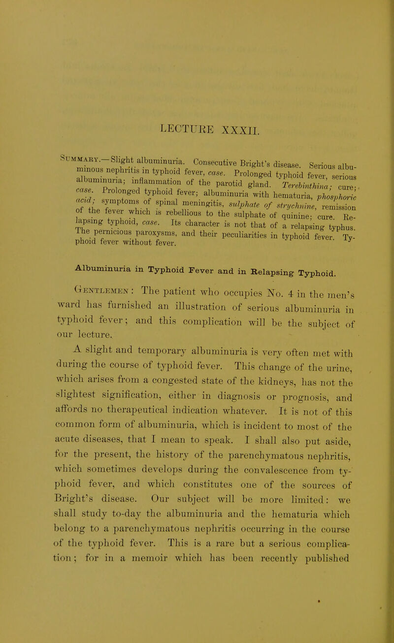 LECTUKE XXXII. SUMMABY.-Sligh a bummuna. Consecutive Bright's disease. Serious albu- minous nephnhs in typhoid fever, case. Prolonged typhoid fever er ous albuminuria; inflammation of the parotid gland. L.&JZ ' 2^ case. Prolonged typhoid fever; albuminuria^ith hematu^^^^^^^^^^^^ of the fever which is rebellious to the sulphate of quinine; cure. Re- lapsmg typhoid, case. Its character is not that of a relapsing typhus The pernicious paroxysms, and their peculiarities in typhoid fever Ty- phoid fever without fever. ' Albuminuria in Typhoid Fever and in Relapsing Typhoid. Gentlemen : The jDatieiit who occupies Ko. 4 m the men's ward has furnished an illustration of serious albuminuria in typhoid fever; and this complication will he the subject of our lecture.. A slight and temporary albuminuria is very often met with during the course of typhoid fever. This change of the urine, which arises from a congested state of the kidneys, has not the slightest signification, either in diagnosis or prognosis, and affords no therapeutical indication whatever. It is not of this common form of albuminuria, which is incident to most of the acute diseases, that I mean to speak. I shall also put aside, for the present, the history of the parenchymatous nephritis, which sometimes develops during the convalescence from ty-' phoid fever, and which constitutes one of the sources of Bright's disease. Our subject will be more limited: we shall study to-day the albuminuria and the hematuria which belong to a parenchymatous nephritis occurring in the course of the typhoid fever. This is a rare but a serious complica- tion ; for in a memoir which has been recently published