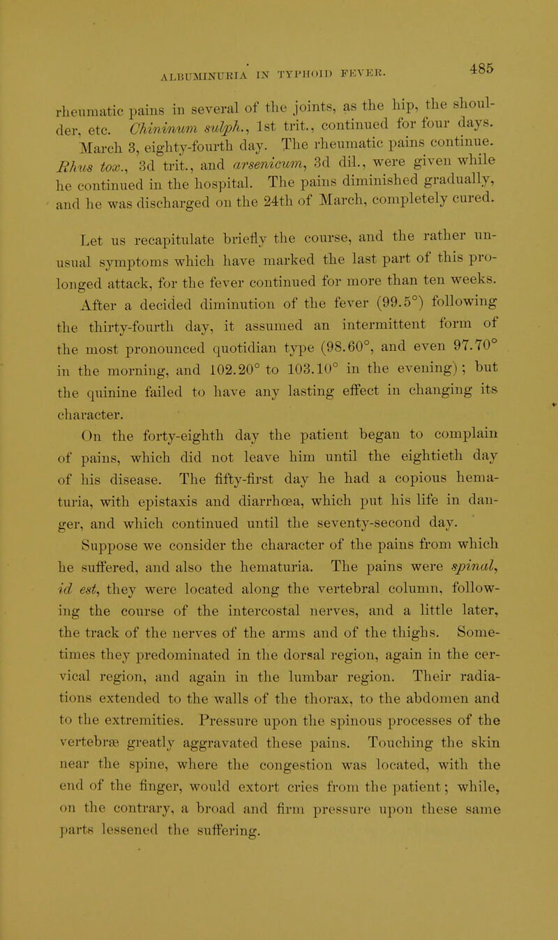 rheumatic pains in several of the joints, as the hip, the shoul- der, etc. Chininum sulph., 1st trit., continued for four days. March 3, eighty-fourth day. The rheumatic pains continue. Rhus tox., 3d trit., and arsenicum, 3d dil., were given while he continued in the hospital. The pains diminished gradually, and he was discharged on the 24th of March, completely cured. Let us recapitulate briefly the course, and the rather un- usual symptoms which have marked the last part of this pro- longed attack, for the fever continued for more than ten weeks. After a decided diminution of the fever (99.5°) following the thirty-fourth day, it assumed an intermittent form of the most pronounced quotidian type (98.60°, and even 97.70° in the morning, and 102.20° to 103.10° in the evening); but the quinine failed to have any lasting effect in changing its character. On the forty-eighth day the patient began to complain of pains, which did not leave him until the eightieth day of his disease. The fifty-first day he had a copious hema- turia, with epistaxis and diarrhoea, which put his life in dan- ger, and which continued until the seventy-second day. Suppose we consider the character of the pains from which he suffered, and also the hematuria. The pains were spinal^ id est^ they were located along the vertebral column, follow- ing the course of the intercostal nerves, and a little later, the track of the nerves of the arms and of the thighs. Some- times they predominated in the dorsal region, again in the cer- vical region, and again in the lumbar region. Their radia- tions extended to the walls of the thorax, to the abdomen and to the extremities. Pressure upon the spinous processes of the vertebrae greatly aggravated these pains. Touching the skin near the spine, where the congestion was located, with the end of the finger, would extort cries from the patient; while, on the contrary, a broad and firm pressure upon these same parts lessened the suffering.