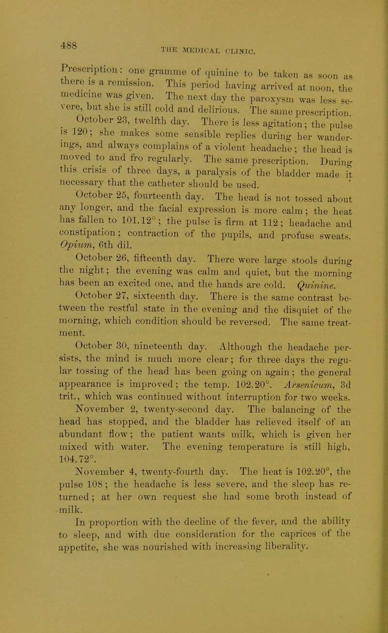 THE MEDICAL CLINIC. Prescription: one gramme of quinine to be taken as soon as there is a remission. This period having arrived at noon, the medicine was given. The next day the paroxysm was less se- vere, bnt she is still cold and delirious. The same prescription October 23, twelfth day. There is less agitation; the pulse is 120; she makes some sensible replies during her wander- ings, and always complains of a violent headache ; the head is moved to and fro regularly. The same prescription. During this crisis of three days, a paralysis of the bladder made it necessary that the catheter should be used. October 25, fourteenth day. The head is not tossed about any longer, and the facial expression is more calm; the heat has fallen to 101.12°; the pulse is firm at 112; headache and constipation; contraction of the pupils, and profuse sweats. Opium, 6th dil. October 26, fifteenth day. There were large stools during the night; the evening was calm and quiet, but the morning has been an excited one, and the hands are cold. Quinine. October 27, sixteenth day. There is the same contrast be- tween the restful state in the evening and the disquiet of the morning, which condition should be reversed. The same treat- ment. October 30, nineteenth day. Although the headache per- sists, the mind is much more clear; for three days the regu- lar tossing of the head has been going on again; the general appearance is improved; the temp. 102.20°. ArseniGum, 3d trit., which was continued without interruption for two weeks. November 2, twenty-second day. The balancing of the head has stopped, and the bladder has relieved itself of an abundant flow; the patient wants milk, which is given her mixed with water. The evening temperature is still high, 104.72°. November 4, twenty-fourth day. The heat is 102.20°, the pulse 108 ; the headache is less severe, and the sleep has re- turned ; at her own request she had some broth instead of milk. In proportion with the decline of the fever, and the ability to sleep, and with due consideration for the caprices of the appetite, she was nourished with increasing liberality.