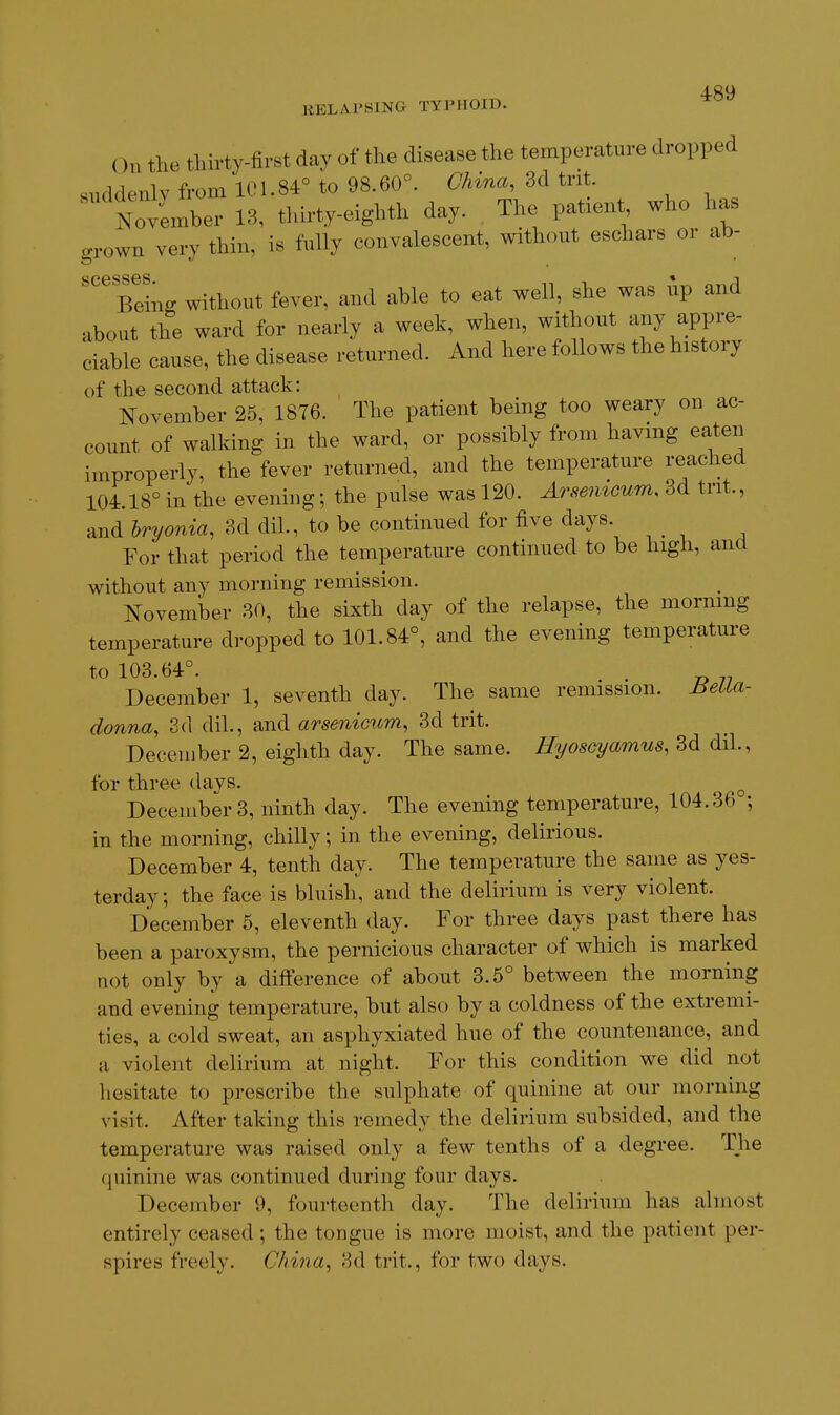 On the tliirty-first day of the disease the temperature dropped suddenly from 101.84° to 98.60°. China, 3d trit. mvember 18, tldrty-eighth day. The patient who has ry thin, is fully convalescent, without eschars or ab- ffrown vei scesses * i Beins without fever, and able to eat well, she was up and about the ward for nearly a week, when, without any appre- ciable cause, the disease returned. And here follows the history of the second attack: November 25, 1876. The patient being too weary on ac- count of walking in the ward, or possibly from havmg eaten improperly, the fever returned, and the temperature reached 104.18° in the evening; the pulse was 120. ArmnGum. 3d trit., and hryonia, 3d dil., to be continued for five days. For that period the temperature continued to be high, and without any morning remission. I^ovember 30, the sixth day of the relapse, the morning temperature dropped to 101.84°, and the evening temperature to 103.64°. December 1, seventh day. The same remission. Bella- donna, 3d dil., and arsenicum, 3d trit. December 2, eighth day. The same. Hyosoyamus, 3d dil., tor three days. ^ December 3, ninth day. The evening temperature, 104.36 ; in the morning, chilly; in the evening, delirious. December 4, tenth day. The temperature the same as yes- terday ; the face is bluish, and the delirium is very violent. December 5, eleventh day. For three days past there has been a paroxysm, the pernicious character of which is marked not only by a difference of about 3.5° between the morning and evening temperature, but also by a coldness of the extremi- ties, a cold sweat, an asphyxiated hue of the countenance, and a violent delirium at night. For this condition we did not hesitate to prescribe the sulphate of quinine at our morning visit. After taking this remedy the delirium subsided, and the temperature was raised only a few tenths of a degree. The quinine was continued during four days. December 9, fourteenth day. The delirium has almost entirely ceased ; the tongue is more moist, and the patient per- spires freely. China, 3d trit., for two days.