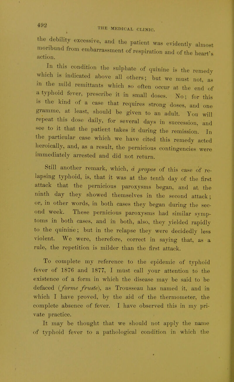 49'? THE MEDICAL CLINIC. the debility excessive, and the patient was evidently almost moribund from embarrassment of respiration and of the heart's action. Tn tliis condition the sulphate of quinine is the remedy which IS indicated above all others; but we must not, as m the mild remittants which so often occur at the end of a typhoid fever, prescribe it in small doses. No; for this is the kind of a case that requires strong doses, and one gramme, at least, should be given to an adult. You will repeat this dose daily, for several days in succession, and see to it that the patient takes it during the remission. In the particular case which we have cited this remedy acted heroically, and, as a result, the pernicious contingencies were immediately arrested and did not return. Still another remark, which, d j^ropos of this case of re- lapsing typhoid, is, that it was at the tenth day of the first attack that the pernicious paroxysms began, and at the ninth day they showed themselves in the second attack; or, in other words, in both cases they began during the sec- ond week. These pernicious paroxysms had similar symp- toms in both cases, and in both, also, they yielded rapidly to the quinine; but in the relapse they were decidedly less violent. We were, therefore, correct in saying that, as a rule, the repetition is milder than the first attack. To complete my reference to the epidemic of typhoid fever of 1876 and 1877, I must call your attention to the existence of a form in which the disease may be said to be defaced {forme fruste\ as Trousseau has named it, and in which I have proved, by the aid of the thermometer, the complete absence of fever. I have observed this in my pri- vate j)ractice. It may be thought that we should not apply the name of typhoid fever to a pathological condition in which the