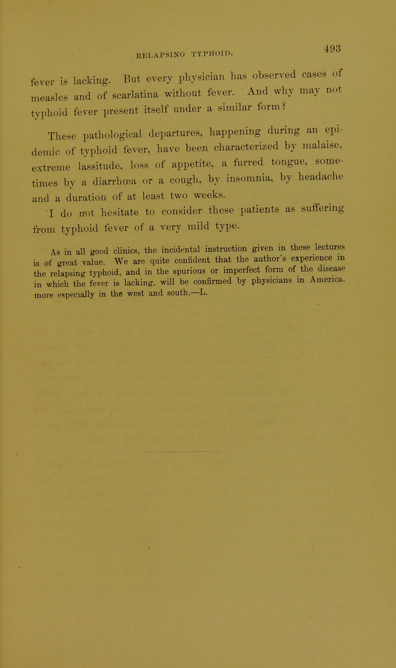 fever is lacking. But every physician has observed cases of measles and of scarlatina without fever. And why may not typhoid fever present itself under a similar form ? These pathological departures, happening during an epi- demic of typhoid fever, have been characterized by malaise, extreme lassitude, loss of appetite, a furred tongue, some- times by a diarrhoea or a cough, by insomnia, by headache and a duration of at least two weeks. I do not hesitate to consider these patients as suffering from typhoid fever of a very mild type. As in all good cHnics, the incidental instruction given in these lectures is of great value. We are quite confident that the author's experience m the relapsing typhoid, and in the spurious or imperfect form of the disease in which the fever is lacking, will be confirmed by physicians in America, more especially in the west and south.—L.