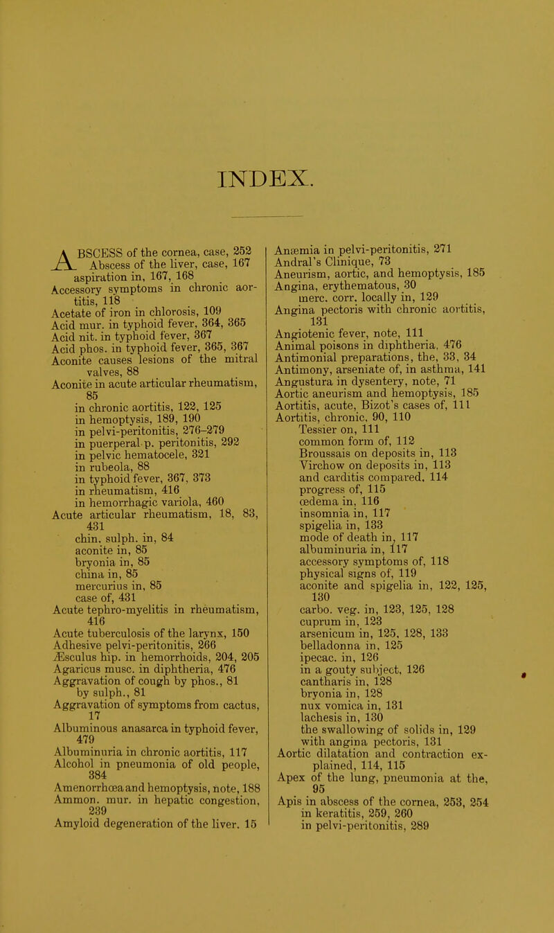 INDEX. ABSCESS of the cornea, case, 252 Abscess of the liver, case, 167 aspiration in, 167, 168 Accessory symptoms in chronic aor- titis, 118 Acetate of iron in chlorosis, 109 Acid mur. in typhoid fever, 364, 365 Acid nit. in typhoid fever, 367 Acid phos. in typhoid fever, 365, 367 Aconite causes lesions of the mitral valves, 88 Aconite in acute articular rheumatism, 85 in chronic aortitis, 122, 125 in hemoptysis, 189, 190 in pelvi-peritonitis, 276-279 in puerperal p. peritonitis, 292 in pelvic hematocele, 321 in rubeola, 88 in typhoid fever, 367, 373 in rheumatism, 416 in hemorrhagic variola, 460 Acute articular rheumatism, 18, 83, 431 chin, sulph. in, 84 aconite in, 85 bryonia in, 85 china in, 85 mercurius in, 85 case of, 431 Acute tephro-myelitis in rheumatism, 416 Acute tuberculosis of the larynx, 150 Adhesive pelvi-peritonitis, 266 iEsculus hip. in hemorrhoids, 204, 205 Agaricus muse, in diphtheria, 476 Aggravation of cough by phos., 81 by sulph., 81 Aggravation of symptoms from cactus, 17 Albuminous anasarca in typhoid fever, 479 Albuminuria in chronic aortitis, 117 Alcohol in pneumonia of old people, 384 Amenorrhoeaand hemoptysis, note, 188 Ammon. mur. in hepatic congestion, 239 Amyloid degeneration of the liver. 15 Aneemia in pelvi-peritonitis, 271 Andral's Clinique, 73 Aneurism, aortic, and hemoptysis, 185 Angina, erythematous, 30 mere. corr. locally in, 129 Angina pectoris with chronic aortitis, 131 Angiotenic fever, note. 111 Animal poisons in diphtheria, 476 Antimonial preparations, the, 33, 34 Antimony, arseniate of, in asthma, 141 Angustura in dysentery, note, 71 Aortic aneurism and hemoptysis, 185 Aortitis, acute, Bizot's cases of. 111 Aortitis, chronic, 90, 110 Tessier on. 111 common form of, 112 Broussais on deposits in, 113 Virchow on deposits in, 113 and carditis compared. 114 progress of, 115 oedema in, 116 insomnia in, 117 spigelia in, 133 mode of death in, 117 albuminuria in, 117 accessory symptoms of, 118 physical signs of, 119 aconite and spigelia in, 122, 125, 130 carbo. veg. in, 123, 125, 128 cuprum in, 123 arsenicum in, 125, 128, 133 belladonna in, 125 ipecac, in, 126 in a gouty subject, 126 cantharis in, 128 bryonia in, 128 nux vomica in, 131 lachesis in, 130 the swallowing of solids in, 129 with angina pectoris, 131 Aortic dilatation and contraction ex- plained, 114, 115 Apex of the lung, pneumonia at the, 95 Apis in abscess of the cornea, 253, 254 in keratitis, 259, 260 in pelvi-peritonitis, 289