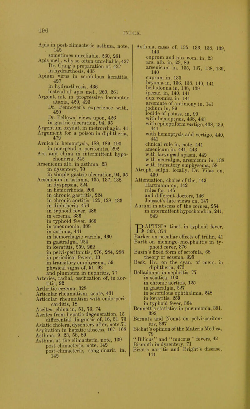 490 INDKX. Apis in post-climacteric asthma, note. 142 sometimes unreliable, 200, 261 Apis mel., why so often unreliable, 427 Dr. Craig's preparation of, 427 _ in hydrarthosis, 435 Apium virus in scrofulous keratitis, 427 in hydrarthrosis, 436 instead of apis mel., 260, 261 Argent, nit. in progressive locomotor ataxia, 420, 423 Dr. Pennoyer's experience with, 420 Dr. Fellows' views upon, 426 in gastric ulceration, 94, 95 Argentum oxydat. in metrorrhagia, 41 Argument for a poison in diphtheria, 472 Arnica in hemoptysis, 188, 189, 190 in puerperal p. peritonitis, 292 Ars. and china in intermittent hypo- chondria, 242 Arsenicum alb. in asthma, 23 in dysentery, 70 in simple gastric ulceration, 94, 95 Arsenicum in asthma, 135, 137, 138 in dyspepsia, 224 in hemorrhoids, 206 in chronic gastritis, 224 in chronic aortitis, 125, 128, 133 in diphtheria, 476 in typhoid fever, 486 in eczema, 336 in typhoid fever, 366 in pneumonia, 388 in asthma, 441 in hemorrhagic variola, 460 in gastralgia, 224 in keratitis, 259, 262 in pelyi-peritonitis, 276, 284, 288 in periodical fevers, 13 in transitory emphysema, 59 physical signs of, 91, 92 and plumbum in nephritis, 77 Arteries, radial, ossification of, in aor- titis, 92 Arthritic eczema, 328 Articular rheumatism, acute, 431 Articular rheumatism with endo-peri- carditis, 18 Ascites, china in, 51, 73, 74 Ascites from hepatic degeneration, 15 differential diagnosis of, 16, 51. 73 Asiatic cholera, dysentery after, note.71 Aspiration in hepatic abscess, 167, 168 Asthma, 9, 23, 58, 89 Asthma at the climacteric, note, 139 post-climacteric, note, 142 post-climacteric, sanguinaria in, 142 Asthma, cases of, 135, 136, 138, 139, cuprum and nux vom. in, 23 ars. alb. in, 23, 89 arsenicum in, 135, 137, 138, 139. cuprum in, 135 bryonia in, 136, 138. 140, 141 belladonna in, 138, 139 ipecac, in, 140, 141 nux vomica in, 141 arseniate of antimony in, 141 jodium in, 89 iodide of potass, in, 90 with hemoptysis, 438, 443 with epileptiform vertigo, 438, 439, 441 with hemoptysis and vertigo, 440, 441 clinical rule in, note, 441 arsenicum in, 441, 443 with laryngeal spasm, 442 with neuralgia, arsenicum in, 138 with transitory emphysema, 58 Atroph. sulph. locally. Dr. Vilas on, 430 Attenuation, choice of the, 142 Hartmann on, 142 rules' for, 145 and different doctors, 146 Jousset's late views on, 147 Aurum in abscess of the cornea, 254 in intermittent hypochondria, 241, 242 BAPTISIA tinct. in typhoid fever, 368, 374 Barker on peculiar effects of trillin, 41 Barth on meningo-encephalitis in ty- phoid fever, 376 Bazin's fixed form of scrofula, 68 theory of eczema, 325 Beck, Dr., on the cyan, of mere, in diphtheria, 473 Belladonna in nephritis. 77 in sciatica, 103 in chronic aortitis, 125 in gastralgia, 227 in scrofulous ophthalmia, 248 in keratitis, 259 in typhoid fever, 364 Bennett's statistics in pneumonia, 391, 392 Bernutz and Nonat on pelvi-periton- itis, 267 Bichat's opinion of the Materia Medica, 79  Bilious and mucous  fevers, 42 Bismuth in dysentery, 71 Bizot's aortitis and Bright's disease,