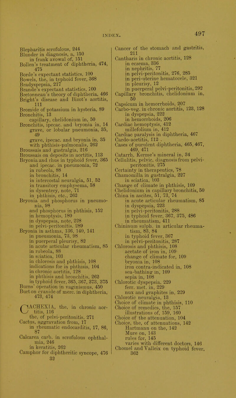 Blepharitis scrofulous, 244 Blunder in diagnosis, a, 150 in frank avowal of, 151 Bollen's treatment of diphtheria, 474, 475 Borde's expectant statistics, 100 Bowels, the, in typhoid fever, 368 Bradyspepsia, 217 Brande's expectant statistics, 100 Bretonneau's theory of diphtheria, 466 Bright's disease and Bizot's aortitis, 111 Bromide of potassium in hysteria, 89 Bronchitis, 13 capillary, chelidonium in, 50_ Bronchitis, ipecac, and bryonia in, 14 grave, or lobular pneumonia, 35, 49 grave, ipecac, and bryonia in, 35 with phthisis-pulmonalis, 262 Broussais and gastralgia, 216 Broussais on deposits in aortitis, 113 Bryonia and rhus in typhoid fever, 365 and ipecac, in pneumonia, 72 in rubeola, 88 in bronchitis, 14 in intercostal neuralgia, 51, 52 in transitory emphysema, 58 in dysentery, note, 71 in phthisis, etc., 262 Bryonia and phosphorus in pneumo- nia, 98 and phosphorus in phthisis, 152 in hemoptysis, 180 in dyspepsia, note, 228 in pelvi-peritonitis, 289 Bryonia in asthma, 136. 140, 141 in pneumonia, 73, 98 in puerperal pleurisy, 82 in acute articular rheumatism, 85 in rubeola, 88 in sciatica, 103 in chlorosis and phthisis, 108 indications for in phthisis, 104 in chronic aortitis, 128 in phthisis and bronchitis, 262 in typhoid fever, 365, 367, 373, 375 Burns' operation in vaginismus, 450 Burton cyanide of mere, in diphtheria, 473, 474 CACHEXIA, the, in chronic aor- titis. 116 the, of pelvi-peritonitis. 271 Cactus, aggravation from, 17 in rheumatic endocarditis, 17, 86, 87 Calcarea carb. in scrofulous ophthal- mia, 246 in keratitis, 262 Camphor for diphtheritic sj'ncope, 476 32 Cancer of the stomach and gastritis, 211 Cantharis in chronic aortitis, 128 in eczema, 336 in nephritis, 77 in pelvi-peritonitis, 276, 285 in peri-uterine hematocele, 321 in pleurisy, 12 in puerperal pelvi-peritonitis, 292 Capillary bronchitis, chelidonium in, 50 Capsicum in hemorrhoids, 207 Carbo-veg. in chronic aortitis, 123, 128 in dyspepsia, 222 in hemorrhoids, 206 Cardiac hemoptysis, 412 millefolium in, 412 Cardiac paralysis in diphtheria, 467 Cardo-aortitis, 112 . Cases of purulent diphtheria, 465, 467, 469, 471 ^ Catarrh, Kerme's mineral in, 34 Cellulitis, pelvic, diagnosis from pelvi- peritonitis, 275 Certainty in therapeutics, 78 Chamomilla in gastralgia, 227 in sciatica, 103 Change of climate in phthisis, 109 Chelidonium in capillary bronchitis, 50 China in ascites, 51, 73, 74 in acute articular rheumatism, 85 in dyspepsia, 223 in pelvi-peritonitis, 288 in typhoid fever, 367, 375, 486 in rheumatism, 411 Chininum sulph. in articular rheuma- tism, 83, 84 in typhoid fever, 367 in pelvi-peritonitis, 287 Chlorosis and phthisis, 108 acetate of iron in, 109 change of climate for, 109 bryonia in, 108 iron contra-indicated in, 108 sea-bathingr in, 109 sepia in, 108 Chlorotic dyspepsia. 229 ferr. met. in, 229 nux and graphites in, 229 Chlorotic neuralgia, 13 Choice of climate in phthisis, 110 Choice of remedies, the, 157 illustrations of, 159, 160 Choice of the attenuation, 104 Choice, the, of attenuations, 142 Hartmann on the, 142 Mure on, 143 rules for, 145 varies with different doctors, 146 Chomel andValleix on typhoid fever. 362