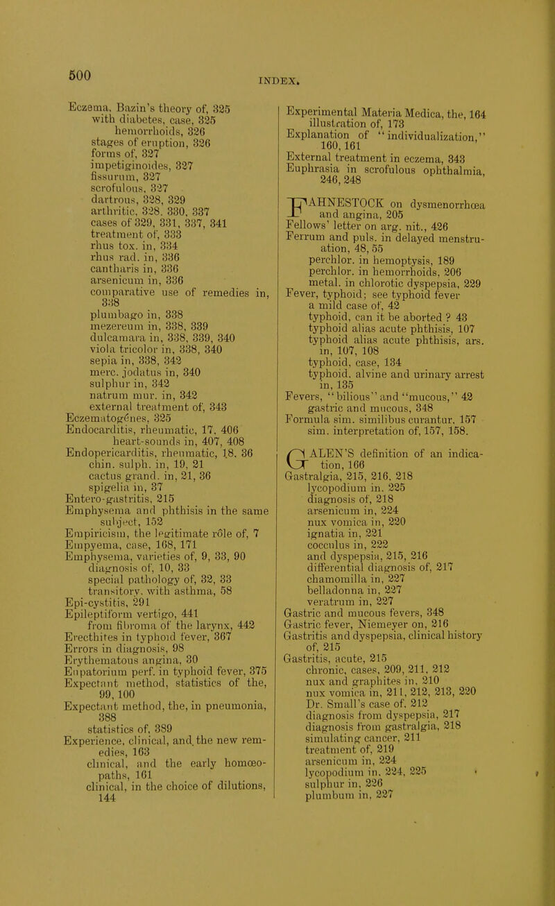 INDEX. Eczema, Bazin's theory of, 335 with diabetes, case, 325 heniorrhoids, 82G stages of eruption, 336 forms of, 337 impetiginoides, 337 fissurum, 327 scrofulous. 327 dartroas, 328, 329 arthritic, 328. 330. 337 cases of 329. 331, 337, 341 treatment of, 333 rhus tox. in, 334 rhus rad.in, 336 cantharis in, 336 arsenicum in, 336 comparative use of remedies in, 338 plumbag'O in, 338 mezereum in, 338. 339 dulcamara in, 338, 339, 340 viola tricolor in, 338, 340 sepia in, 338, 343 mere, jodatus in, 340 sulphur in, 342 natrura mur. in, 342 external treatment of, 343 Eczemuto{f6nes, 325 Endocarditis, rheumatic, 17. 406 heart-sounds in, 407, 408 Endopericarditis, rheumatic, 18. 36 chin, sulph. in, 19, 21 cactus grand, in, 21, 36 spigelia in, 37 Entero-g'astritis. 215 Emphysema and phthisis In the same sulijVct, 152 Empiricism, the Ip^itimate r61e of, 7 Empyema, ciise, 168, 171 Emphysema, varieties of, 9, 33, 90 diajrnosis of, 10, 33 special pathology of, 33, 33 transitory, with asthma, 58 Epi-cystitis, 291 Epileptilbrm vertigo, 441 from fil)roma of the larynx, 442 Erecthites in typhoid fever, 367 Errors in diagnosis, 98 Erythematous angina, 30 Enpatorium perf. in typhoid fever, 375 Expectant method, statistics of the, 99,100 Expectant method, the, in pneumonia, 388 statistics of. 389 Experience, clinical, and.the new rem- edies, 163 chnical, and the early homoeo- paths, 161 clinical, in the choice of dilutions, 144 Experimental Materia Medica, the, 164 illustration of, 173 Explanation of individualization. 160.161 External treatment in eczema, 343 Euphrasia in scrofulous ophthalmia 246,248 FAHNESTOCK on dysmenorrhoea and angina, 205 Fellows' letter on arg. nit., 426 Ferrum and puis, in delayed menstru- ation, 48, 55 perchlor. in hemoptysis, 189 perchlor. in hemorrhoids, 206 metal, in chlorotic dyspepsia, 229 Fever, typhoid; see typhoid fever a mild case of, 42 typhoid, can it be aborted ? 43 typhoid alias acute phthisis, 107 typhoid alias acute phthisis, ars. in, 107, 108 typhoid, case, 134 typhoid, alvine and urinary arrest in, 135 Fevers,  bilious and mucous, 43 gastric and mucous, 348 Formula sim. similibus curantur. 157 sim. interpretation of, 157, 158. GALEN'S definition of an indica- tion, 166 Gastralgia, 215, 216, 218 Ij'copodium in. 225 diagnosis of, 218 arsenicum in, 224 nux vomica in, 230 ignatia in, 331 cocculus in, 222 and dyspepsia, 215, 316 differential diagnosis of, 317 chamomilla in, 227 belladonna in, 237 veratrum in, 227 Gastric and mucous fevers, 348 Gastric fever, Niemeyer on, 316 Gastritis and dyspepsia, clinical history of, 315 Gastritis, acute, 315 chronic, cases, 309, 311, 313 nux and graphites in. 310 nux vomica in, 311, 312, 213, 220 Dr. Small's case of. 212 diagnosis from dyspepsia, 217 diagnosis from gastraigia, 218 simulating cancer, 211 treatment of, 219 arsenicum in, 334 lycopodium in. 324, 285 sulphur in, 826 plumbum in, 237