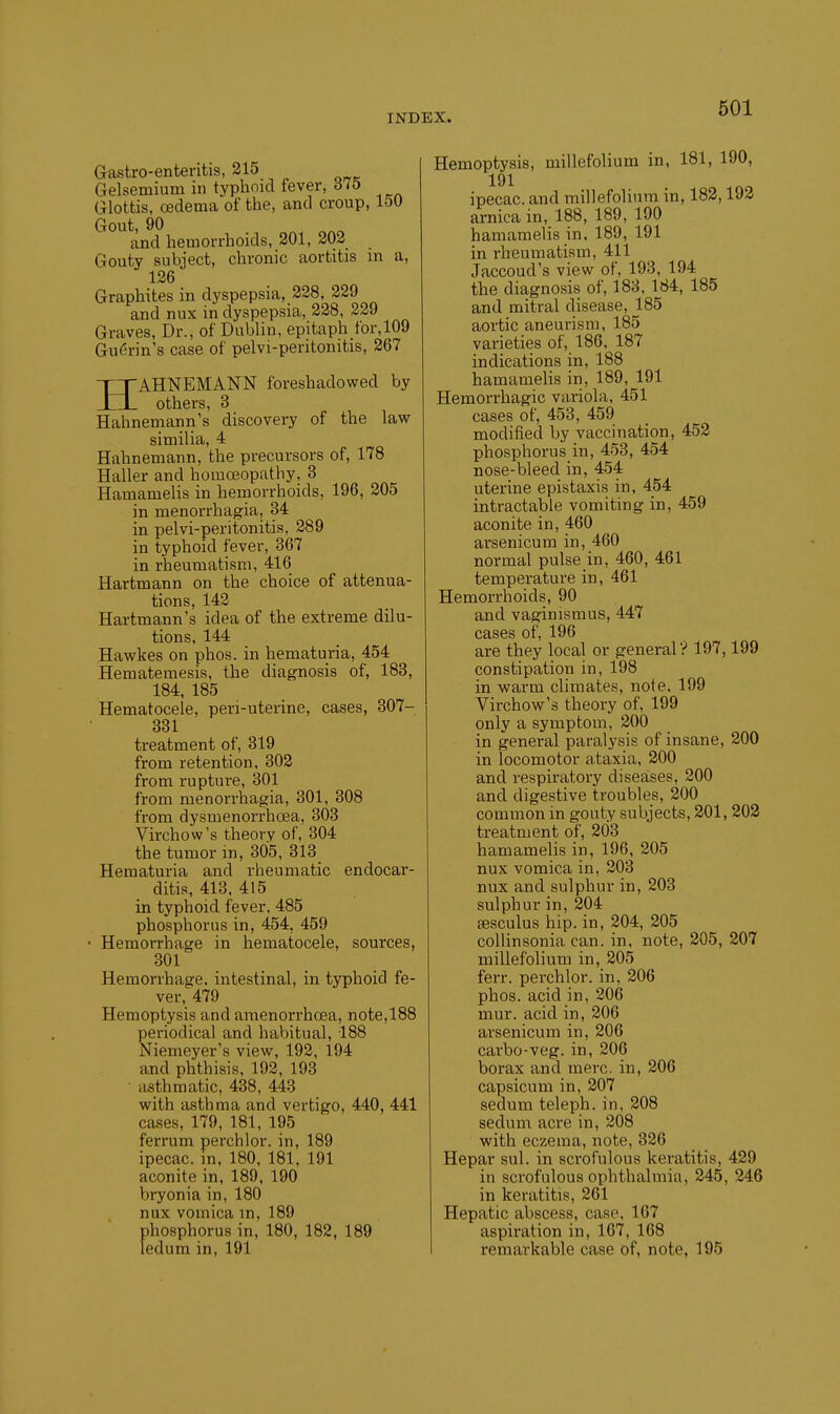 Gastro-enteritis, 215 Gelsemium in typhmd fever, 615 Glottis, oedema of the, and croup, loU Gout, 90 and hemorrhoids, 201, 202 Gouty subject, chronic aortitis in a, 126 Graphites in dyspepsia, 228, 229 and nux in dyspepsia, 228, 229 Graves, Dr., of Dublin, epitaph for,109 Gu6rin's case of pelvi-peritonitis, 267 HAHNEMANN foreshadowed by others, 3 Hahnemann's discovery of the law similia, 4 Hahnemann, the precursors of, 178 Haller and homoeopathy, 3 Hauiamelis in hernorrhoids, 196, 205 in menorrhagia, 34 in pelvi-peritonitis, 289 in typhoid fever, 367 in rheumatism, 416 Hartmann on the choice of attenua- tions, 142 Hartmann's idea of the extreme dilu- tions, 144 Hawkes on phos. in hematuria, 454 Hematemesis, the diagnosis of, 183, 184, 185 Hematocele, peri-uterine, cases, 307- 331 treatment of, 319 from retention, 302 from rupture, 301 from menorrhagia, 301, 308 from dysmenorrhoea, 303 Virchow's theory of, 304 the tumor in, 305, 313 Hematuria and rheumatic endocar- ditis, 413. 415 in typhoid fever. 485 phosphorus in, 454, 459 • Hemorrhage in hematocele, sources, 301 Hemorrhage, intestinal, in typhoid fe- ver, 479 Hemoptysis and amenorrhoea, note,188 periodical and habitual, 188 Niemeyer's view, 192, 194 and phthisis, 192, 193 asthmatic, 438, 443 with asthma and vertigo, 440, 441 cases, 179, 181, 195 ferrum perchlor. in, 189 ipecac, in, 180, 181. 191 aconite in, 189, 190 bryonia in, 180 nux vomica in, 189 phosphorus in, 180, 182, 189 ledum in, 191 Hemoptysis, millefolium in, 181, 190, 191 ipecac, and millefolium in, 183,193 arnica in, 188, 189, 190 hamaraelis in, 189, 191 in rheumatism, 411 Jaccoud's view of, 193, 194 the diagnosis of, 188, 184, 185 and mitral disease, 185 aortic aneurism, 185 varieties of, 186, 187 indications in, 188 hamamelis in, 189, 191 Hemorrhagic variola, 451 cases of, 453, 459 modified by vaccination, 453 phosphorus in, 453, 454 nose-bleed in, 454 uterine epistaxis in, 454 intractable vomiting in, 459 aconite in, 460 arsenicum in, 460 normal pulse in, 460, 461 temperature in, 461 Hemorrhoids, 90 and vaginismus, 447 cases of, 196 are they local or general? 197,199 constipation in, 198 in warm climates, note. 199 Virchow's theory of, 199 only a symptom, 200 in general paralysis of insane, 200 in locomotor ataxia, 300 and respiratory diseases, 300 and digestive troubles, 300 common in gouty subjects, 301, 203 treatment of, 203 hamamelis in, 196, 205 nux vomica in, 303 nux and sulphur in, 203 sulphur in, 204 sesculus hip. in, 204, 205 collinsonia can. in, note, 205, 207 millefolium in, 205 ferr. perchlor. in, 306 phos. acid in, 206 mur. acid in, 206 arsenicum in, 206 carbo-veg. in, 206 borax and mere, in, 206 capsicum in, 207 sedum teleph. in, 208 sedum acre in, 208 ■with eczema, note, 326 Hepar sul. in scrofulous keratitis, 429 in scrofulous ophthalmia, 245, 346 in keratitis, 261 Hepatic abscess, case. 167 aspiration in, 167, 168 remarkable case of, note, 195