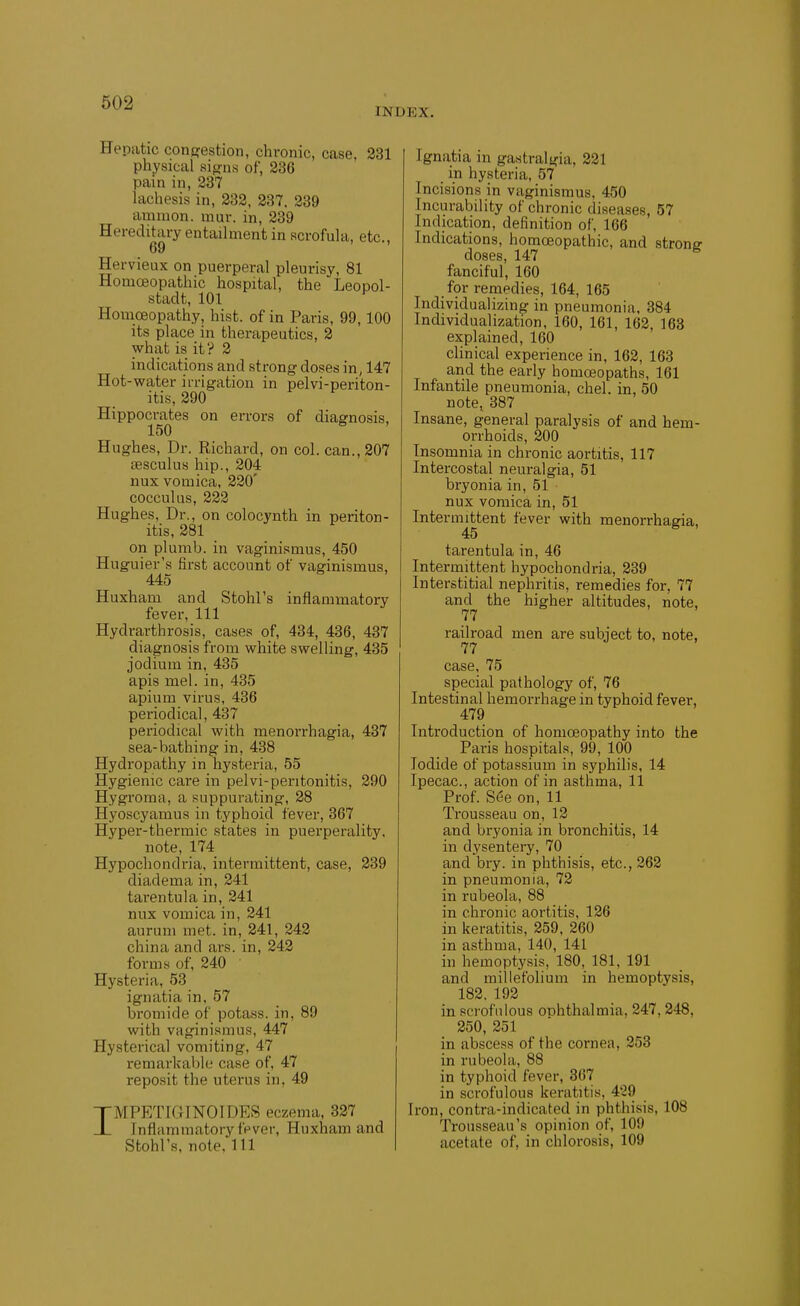 INDEX. Hepatic confifestion, chronic, case. 231 physical sifjns of, 236 pain in, 237 lachesis in, 232, 237. 239 amnion, inur. in, 239 Hereditary entailment in scrofula, etc., 69 Hervieux on puerperal pleurisy, 81 Homoeopathic hospital, the Leopol- stadt, 101 Homoeopathy, hist, of in Paris, 99,100 its place in therapeutics, 2 what is it? 2 indications and strong doses in, 147 Hot-water irrigation in pelvi-periton- itis, 290 Hippocrates on errors of diagnosis, 150 Hughes, Dr. Richard, on col. can., 207 sesculus hip., 204 nux vomica, 220' cocculus, 222 Hughes, Dr., on colocynth in periton- itis, 281 on plumb, in vaginismus, 450 Huguier's first account of vaginismus, 445 Huxham and Stohl's inflammatory fever, 111 Hydrarthrosis, cases of, 434, 436, 437 diagnosis from white swelling, 435 jodium in, 435 apis mel. in, 435 apium virus, 436 periodical, 437 periodical with menorrhagia, 437 sea-bathing in, 438 Hydropathy in hysteria, 55 Hygienic care in pelvi-peritonitis, 290 Hygroma, a suppurating, 28 Hyoscyamus in typhoid fever, 367 Hyper-thermic states in puerperality. note, 174 Hypochondria, intermittent, case, 239 diadema in, 241 tarentula in, 241 nux vomica in, 241 aurum met. in, 241, 242 china and ars. in, 242 forms of, 240 ' Hysteria, 53 ignatia in, 57 bromide of potass, in, 89 with vaginismus, 447 Hysterical vomiting, 47 remarkal)le case of, 47 reposit the uterus in, 49 nrMPETIGINOIDES eczema, 837 JL Inflammatory fpver, Huxham and Stohl's, note, 111 Ignatia in gastralgia, 221 in hysteria, 57 Incisions in vaginismus, 450 Incurability of chronic diseases, 57 Indication, definition of, 166 Indications, homoeopathic, and strong doses, 147 fanciful, 160 for remedies, 164, 165 Individualizing in pneumonia, 384 Individualization, 160, 161, 162, 168 explained, 160 clinical experience in, 162, 163 and the early homoeopaths, 161 Infantile pneumonia, chel. in, 50 note, 387 Insane, general paralysis of and hem- orrhoids, 200 Insomnia in chronic aortitis, 117 Intercostal neuralgia, 51 bryonia in, 51 nux vomica in, 51 Intermittent fever with menorrhagia, 45 tarentula in, 46 Intermittent hypochondria, 239 Interstitial nephritis, remedies for, 77 and the higher altitudes, note, 77 railroad men are subject to, note, 77 case, 75 special pathology of, 76 Intestinal hemorrhage in typhoid fever, 479 Introduction of homoeopathy into the Paris hospitals, 99, 100 Iodide of potassium in syphihs, 14 Ipecac, action of in asthma, 11 Prof. S6e on, 11 Trousseau on, 12 and bryonia in bronchitis, 14 in dysentery, 70 and bry. in phthisis, etc., 262 in pneumonia, 72 in rubeola, 88 in chronic aortitis, 126 in keratitis, 259, 260 in asthma, 140, 141 in hemoptysis, 180, 181, 191 and millefolium in hemoptysis, 182. 192 in scrofulous onhthalmia, 247,248, 250, 251 in abscess of the cornea, 253 in rubeola, 88 in typhoid fever, 867 in scrofulous keratitis, 429 Iron, contra-indicated in phthisis, 108 Trousseau's opinion of, 109 acetate of, in chlorosis, 109