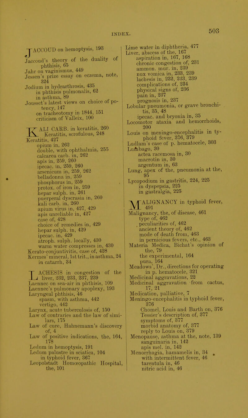 J ACCOUD on hemoptysis, 193 Jaccoud's theory of the duality of phthisis, 65 Jahr on vaginismus, 449 Jessen's prize essay on eczema, note, 324 Jodium in hydrarthrosis, 435 in phthisis pulmonalis, 62 in asthma, 89 Jousset's latest views on choice ot po- tency, 147 on tracheotomy in 1844, 151 criticism of Valleix, 100 KALI CARS, in keratitis, 260 Keratitis, scrofulous, 248 Keratitis, 427 opium in. 262 double, with ophthalmia, 255 calcarea carb. in, 262 apis in, 259, 260 ipecac, m, 259, 260 arsenicum in, 259, 262 belladonna in, 259 phosphorus in, 259 protox. of iron in, 259 hepar sulph. in, 261 puerperal dyscrasia in, 260 kali carb. in, 260 apium virus m, 427, 429 apis unreliable in, 427 case of, 428 choice of remedies in, 429 hepar sulph. in, 429 ipecac, in, 429 atroph. sulph. locally, 430 warm water compresses in, 430 Kerato-conjuntivitis, case of, 428 Kermes' mineral, lsttrit.,inasthma, 24 in catarrh, 34 LACHESIS in conprestion of the liver, 232, 233, 237, 239 Laennec on sea-air in phthisis, 109 Laennec's pulmonary apoplexy, 193 Laryngeal phthisis, 46 spasm, with asthma, 442 vertigo, 442 Larynx, acute tuberculosis of, 150 Law of contraries and the law of simi- lars, 175 Law of cure, Hahnemann's discovery of, 4 Law of positive indications, the, 164, 178 Ledum in hemoptysis, 191 Ledum palustre in sciatica, 104 in typhoid fever, 367 Leopolstadt Homoeopathic Hospital, the, 101 Lime water in diphtheria, 477 Liver, abscess of the, 167 aspiration in, 167, 168 chronic congestion of, 231 ammon. mur. in, 239 nux vomica in, 233, 239 lachesis in, 232, 233, 239 complications of, 234 physical signs of, 236 pain in, 237 prognosis in, 237 Lobular pneumonia, or grave bronchi- tis, 35, 48 ipecac, and bryonia in, 35 Locomotor ataxia and hemorrhoids, 300 Louis on meningo-encephalitis in ty- phoid fever, 376, 379 Ludlam's case of p. hematocele, 303 Luftibago, 30 actea racemosa in, 30 macrotin in, 30 argentum in, 63 Lung, apex of the, pneumonia at the, 95 Lycopodium in gastritis, 224, 225 in dyspepsia, 225 in gastralgia, 225 -^ALIGNANCY in typhoid fever, Malignancy, the, of disease, 461 type of, 462 ^ peculiarities of, 462 ' ancient theory of, 462 mode of death from, 463 in pernicious fevers, etc., 463 Materia Medica, Bichat's opinion of the, 79 the experimental, 164 pura, 164 Meadows', Dr., directions for operating in p. hematocele, 321 Medicinal aggravations, 22 Medicinal aggravation from cactus, 17, 21 Medication, palliative, 7 Meningo-encephalitis in typhoid fever, 376 Chomel, Louis and Barth on, 376 Tessier's description of, 377 symptoms of, 377 morbid anatomy of. 377 reply to Louis on, 379 Menopause, asthma at the, note, 139 sanguinaria in, 142 apis mel. in, 142 Menorrhagia, hamamelis in, 34 , with intermittent fever, 46 tarentula in, 46 nitric acid in, 46