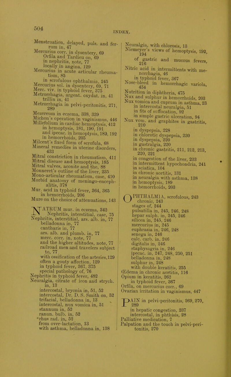 INDEX. Menstruation, delayed, puis, and fer- rum in, 47 Mercurius corr. in dysentery, 69 Orfila and Tardieu on, 69 in nephritis, note, 77 locally in angina, 129 Mercurius in acute articular rheuma- tism, 85 in scrofulous ophthalmia, 245 Mercunus sol. in dysentery, 69, 71 Merc. viv. in typhoid fever, 375 Metrorrhagia, argent, oxydat. in, 41 trillin in, 41 Metrorrhagia in pelvi-peritonitis, 271, 289 Mezereum in eczema, 338, 339 Michon's operation in vaginismus, 446 Millefolium in cardiac hemoptysis, 412 in hemoptysis, 181, 190, 191 and ipecac, in hemoptysis, 183,192 m hemorrhoids, 205 Milcent's fixed form of scrofula, 68 Mineral remedies in uterine disorders, 433 , Mitral constriction in rheumatism, 411 Mitral disease and hemoptysis, 185 Mitral valves, aconite and the, 88 Monneret's outline of the liver, 235 Mono-articular rheumatism, case, 410 Morbid anatomy of meningo-enceph- alitis, 378 Mur. acid in typhoid fever, 364, 365 in hemorrhoids, 206 Mure on the choice of attenuations, 143 ^ATRUM mur. in eczema, 342 -L^ Nephritis, interstitial, case, 75 Nephritis, interstitial, ars. alb. in, 77 belladonna in, 77 cantharis in, 77 ars. alb. and plumb, in, 77 mere. corr. in, note, 77 and the higher altitudes, note, 77 railroad men and travelers subiect to, 77 with ossification of the arteries, 129 often a gouty affection, 129 in typhoid fever, 367, 375 special pathology of, 76 Nephritis in typhoid fever, 482 Neuralgia, citrate of iron and strych. in, 13 intercostal, bryonia in, 51, 52 intercostal. Dr. D. S. Smith on, 52 trifacial, belladonna in, 13 intercostal, nux vomica in, 51 stannum in, 52 ranun. bulb, in, 52 •rhuR rad. in, 52 from over-lactation, 13 with asthma, belladonna in, 138 Neuralgia, with chlorosis, 13 To^^ views of hemoptysis, 192, of gastric and mucous fevers. 216 ' Nitric acid in intermittents with me- non-hagia, 46 in typhoid fever, 367 Nose-bleed in hemorrhagic variola, 454 Nutrition in diphtheria, 475 Nux and sulphur in hemorrhoids, 203 Nux vomica and cuprum in asthma, 23 in intercostal neuralgia, 51 in fits of suffocation, 92 m simple gastric ulceration, 94 Nux vom. and graphites in gastritis, in dyspepsia, 228 in chlorotic dyspepsia, 230 in dyspepsia, 220 in gastralgia, 220 in chronic gastritis, 211, 212, 213 220, 221 , , , in congestion of the liver, 233 m intermittent hypochondria, 241 in sciatica, 104 in chronic aortitis, 131 in neuralgia with asthma, 138 in hemoptysis, 189 in hemorrhoids, 203 pvPHTHALMlA, scrofulous, 243 \-y chronic, 243 stages of, 244 Pulsatilla in, 245, 246, 248 hepar sulph. in, 245, 246 silicea in, 245, 246 mercunus in, 245 euphrasia in, 246, 248 senega in, 246 calc. carb. in. 246 digitalis in, 246 staphysagria in, 246 ipecac, in, 247, 248, 250, 251 belladonna in, 248 sulphur in, 248 with double keratitis, 255 CEdema in chronic aortitis, 116 Opium in keratitis, 262 in typhoid fever, 367 Orfila, on mercurius corr., 69 Ovarian irritation in vaginismus, 447 PAIN in pelvi-peritonitis, 269, 270, 289 in hepatic congestion, 237 intercostal, in phthisis, 28 Palliative medication, 7 Palpation and the touch in pelvi-peri- tonitis, 270