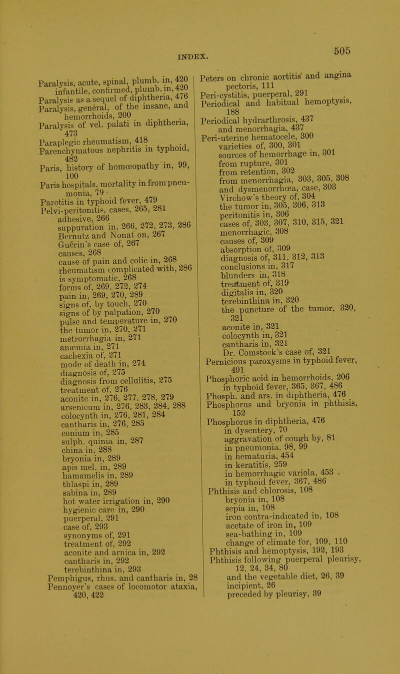 Paralysis, acute, spinal, plumb, in, 420 infantile, contiimed plumb, in, 420 Paralysis as a sequel of diphtheria, 47b Paralysis, general, of the insane, and hemorrhoids, 200 . Paralysis of vel. palati in diphtheria, 473 Paraplegic rheumatism, 418 Parenchymatous nephritis m typhoid, 482 Paris, history of homoeopathy in, 99, 100 Paris hospitals, mortality m from pneu- monia, 79 • Parotitis in typhoid fever, 479 Pelvi-peritonitis, cases, 265, 281 adhesive, 266 suppuration in, 266, 272. 273, 286 Bernutz and Nonat on, 267 Guerin's case of, 267 causes, 268 _ cause of pain and colic m, 268 rheumatism complicated with, 286 is symptomatic, 268 forms of, 269. 272, 274 pain in, 269, 270, 289 signs of, by touch, 270 signs of by palpation, 270 pulse and temperature in, 270 the tumor in, 270, 271 metrorrhagia in, 271 antemia in, 271 cachexia of, 371 mode of death in, 274 diagnosis of, 275 diagnosis from cellulitis, 275 treatment of, 276 aconite in, 276, 277. 278, 379 arsenicum in, 376, 283, 284, 288 colocynth in, 376, 281, 284 cantharis in, 276, 285 conium in, 285 sulph. quinia in, 287 china in, 288 bryonia in, 389 apis mel. in, 289 hamamelis in, 289 thlaspi in, 289 sabina in, 289 hot water irrigation in, 290 hygienic care in, 390 puerperal, 391 case of, 393 synonyms of, 391 treatment of, 292 aconite and arnica in, 292 cantharis in, 292 terebinthina in, 393 Pemphigus, rhus. and cantharis in, 28 Pennoyer's cases of locomotor ataxia, 430, 432 Peters on chronic aortitis' and angina pectoris, 111 Peri-cystitis, puerperal, 291 . Periodical and habitual hemoptysis, 188 Periodical hydrarthrosis, 437 and menorrhagia, 437 Peri-uterine hematocele, 300 varieties of, 300, 301 sources of hemorrhage in, 301 from rupture, 301 from retention, 302 from menorrhagia, 303, 305, 308 and dysmenorrhoea, case, 303 Virchow's theory of, 304 the tumor in, 305, 306, 318 peritonitis in, 306 cases of, 303, 307, 310, 315, 321 menorrhagic, 308 causes of, 309 absorption of, 309 diagnosis of, 311, 313, 313 conclusions in, 317 blunders in, 318 tre^etment of, 319 digitalis in, 330 terebinthina in, 330 the puncture of the tumor, 320, 321 aconite in, 321 colocynth in, 321 cantharis in, 321 Dr. Comstock's case of, 321 Pernicious paroxysms in typhoid fever, 491 Phosphoric acid in hemorrhoids, 206 in typhoid fever, 365, 367, 486 Phosph. and ars. in diphtheria, 476 Phosphorus and bryonia in phthisis, 152 Phosphorus in diphtheria, 476 in dysentery, 70 aggravation of cough by, 81 in pneumonia, 98, 99 in hematuria, 454 in keratitis, 359 in hemorrhagic variola, 453 . in typhoid fever, 367, 486 Phthisis and chlorosis, 108 bryonia in, 108 sepia in, 108 iron contra-indicated in, 108 acetate of iron in, 109 sea-bathing in, 109 change of climate for, 109, 110 Phthisis and hemoptysis, 193, 193 Phthisis following puerperal pleurisy, 13. 34, 34, 80 and the vegetable diet, 26, 39 incipient, 26 preceded by pleurisy, 39