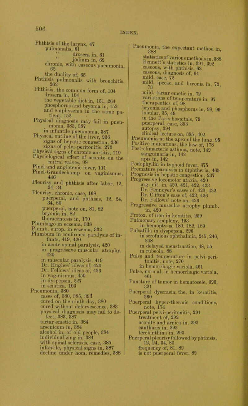 INDEX. Phthisis of the larynx, 47 pulmonalis, 61 II drosera in, 61 jodium in, 62 chronic, with caseous pneumonia, the duality of, 65 Phthisis pulmonalis with bronchitis, 262 Phthisis, the common form of, 104 drosera in, 104 the vegetable diet in, 151, 264 phosphorus and bryonia in, 152 and emphysema in the same pa- , tient, 152 • ^ Physical diagnosis may fail in pneu- monia, 383, 387 in infantile pneumonia, 387 Physical outline of the liver, 236 signs of hepatic congestion, 236 signs of pelvi-peritonitis, 270 Physical signs of chronic aortitis, 119 Physiological effect of aconite on the mitral valves, 88 Pinel and angiotenic fever, lil Pinel-Grandechamp on vaginismus, 446 Pleurisy and phthisis after labor, 12, 24, 34 Pleurisy, chronic, case, 168 puerperal, and phthisis, 12, 24, 34, 80 ' ' . puerperal, note on, 81, 82 bryonia in, 82 thoracentesis in, 170 Plumbago in eczema, 338 Plumb, europ. in eczema, 332 Plumbum in confirmed paralysis of in- fants, 419, 420 in acute spinal paralysis, 420 in progressive muscular atrophy, 420 in muscular paralysis, 419 Dr. Hughes' ideas of, 420 Dr. Fellows' ideas of, 426 in vaginismus, 450 in dyspepsia, 227 in sciatica, 103 Pneumonia, 380 cases of, 380, 385, 39^ cured on the ninth day, 380 cured without defervescence, 383 physical diagnosis may fail to de- tect, 383, 387 tartar emetic in, 384 arsenicum in, 384 alcohol in, of old people, 384 individualizing in, 384 with spinal sclerosis, case, 385 infantile, physical signs in, 387 decline under hom. remedies, 388 Pneumonia, the expectant method in. ooo statistics of various methods in 388 Jiennett's statistics in, 391 392 caseous, with phthisis, 62 caseous, diagnosis of, 64 mild, case, 72 mild, ipecac, and bryonia in, 72, to mild, tartar emetic in, 73 variations of temperature in, 97 therapeutics of, 98 bryonia and phosphorus in, 98, 99 lobular, 35, 49 in the Paris hospitals, 79 puerperal, case, 393 autopsy, 394 clinical lecture on, 395, 402 Pneumonia at the apex of the lung, 95 Positive indications, the law of, 178 Post-cHmacteric asthma, note, 142 sanguinaria in, 142 apis in, 142 Podophyllin in typhoid fever, 375 Premature paralysis in diphtheria, 465 Prognosis in hepatic congestion, 237 Progressive locomotor ataxia, 420 arg. nit. in, 420, 421, 422, 423 Dr. Pennoyer's cases of. 420. 422 Dr. Chfton's case of, 423, 426 Dr. Fellows' note on, 426 Progressive muscular atrophy plumb, in, 420 Protox. of iron in keratitis, 259 Pulmonary apoplexy, 193 in hemoptysis, 180, 182, 189 Pulsatilla in dyspepsia, 226 in scrofulous ophthalmia, 245, 246, 248 in delayed menstruation, 48, 55 in rubeola, 88 Pulse and temperature in pelvi-peri- tonitis, note, 270 in hemorrhagic variola, 461 Pulse, normal, in hemorrhagic variola, 461 Puncture of tumor in hematocele. 320, 321 ■ Puerperal dyscrasia, the, in keratitis, 260 Puerperal hyper-thermic conditions, note, 174 Puerperal pelvi-peritonitis, 291 treatment of, 292 aconite and arnica in, 292 cantharis in, 292 terebinthina in, 293 Puerperal pleurisy followed by phthisis, 12, 24, 34. 80 frequency of, 81, 82 is not puerperal fever, 82