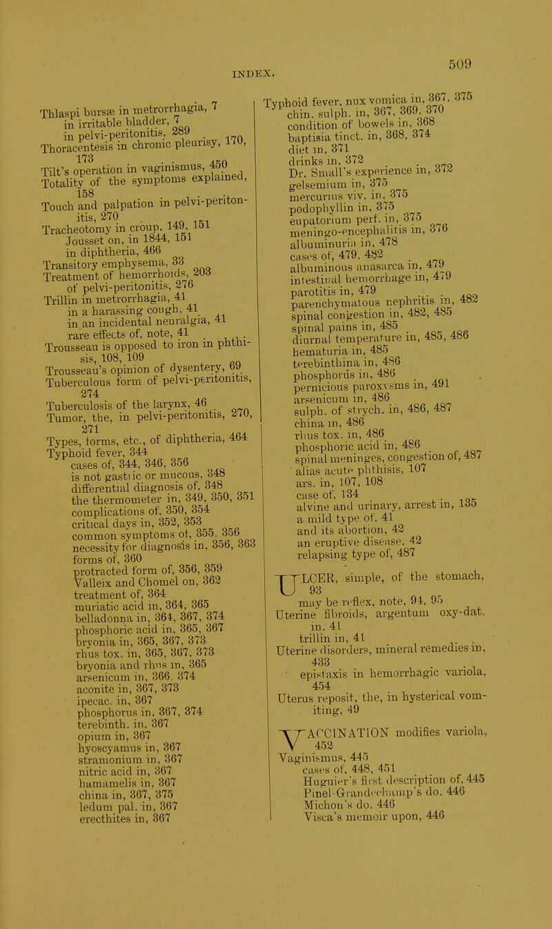 Thlaspi bursse in metrorrhagia, 7 in irritable bladder, 7 in pelvi-peritomtis, Thoracentesis in chronic pleurisy, 170, 173 . . Tilt's operation in vaginismus, 4f)U Totality of the symptoms explained, 158 , . ., Touch and palpation m pelvi-penton- itis,270 Tracheotomy in croP' ^49, 151 Jousset on, in 1844, lol in diphtheria, 466 Transitory emphysema, 33 Treatment of hemorrhoids, -iUd of pelvi-peritonitis, 27b Trillin in metrorrhagia, 41 in a harassin g con gh. 41 in an incidental neuralgia, 41 rare effects of, note, 41 _ Trousseau is opposed to iron m phthi- sis, 108, 109 Trousseau's opinion of dysentery, by Tuberculous form of pelvi-peritonitis, 274 Tuberculosis of the larynx, 46 Tumor, the, in pelvi-peritonitis, /i/o, 271 Types, forms, etc., of diphtheria, 464 Typhoid fever, 344 cases of, 344, 346, 356 is not gastiic or mucous, o48 differential diagnosis of, 348 the thermometer in, 349, 350, dol complications of, 350, 354 critical days in, 352, 353 common symptoms ot, 355. dob necessity for diagnosis in, 3o6, Sb6 forms of, 360 protracted form of, 356, 359 Valleix and Chomel on, 362 treatment of, 364 muriatic acid in, 364, 365 belladonna in, 364, 367, 374 phosphoric acid in, 365, 367 bryonia in, 365, 367, 373 rhus tox. in, 365, 307. 373 bryonia and rims m, 365 arsenicum in, 366. 374 aconite in, 367, 373 ipecac, in, 367 phosphorus in, 367, 874 terebinth, in. 367 opium in, 367 hyoscyamus in, 367 stramonium in, 367 nitric acid in, 367 hamamelis in, 367 china in, 367, 375 ledum pal. in, 367 erecthites in, 367 Typhoid fevf - ^vomica in, 3^^^^ 375 chm. sulph. in, 30., dbJ. condition of bowels m, 3b» baptisia tinct. in, 368, 374 diet m, 371 drinks in, 372 _ _ Dr. Small's experience m, 614, gelsemium in, 375 mercurius viv. in^375 podophyllin in, 375 eupatorium pert, in, 370 meningo-enuephalitis m, oio albuminuriii in, 478 CHs.'S of, 479. 482 . albuminous anasarca m, 4/9 intestinal hemorrhage m, 4<9 parotitis in, 479 . parenchymatous i-PP^itis in, 48^ spinal congestion m, 482, 485 spinal pains in, 485 _ diurnal temperature in, 485, 4»b hematuria in, 485 terebinthina in, 486 phosphorus in. 486 pernicious paroxv.'ims in, 4J1 arsenicum in, 486 sulph. of stvych. in, 486, 487 china m, 486 rhus tox. m, 486 phosphoric acid in, 486 spinal meninges, congestion ot, 4»7 alias acute phthisis, 107 ars. in, 107. 108 case of, 134 . • alvine and urmary, arrest m, loo a mild type of. 41 and its abortion, 42 an eruptive disease, 42 relapsing type of, 487 ULCER, simple, of the stomach, 9B may be reflex, note, 94, 95 Uterine fibroids, argentum oxy-dat. in. 41 trillin in, 41 . . Uterine disorders, mineral remedies m, 433 . • T ■ epistaxis in hemorrhagic variola, 454 Uterus reposit, the, in hysterical vom- iting, 49 VACCINATION modifies variola, 452 Vaginismus, 445 cast's of, 448, 451 Huguii'r's first description of. 445 Pinel-Grand<'clia,M)ps do. 446 Michon's do. 446 Visca's memoir upon, 446