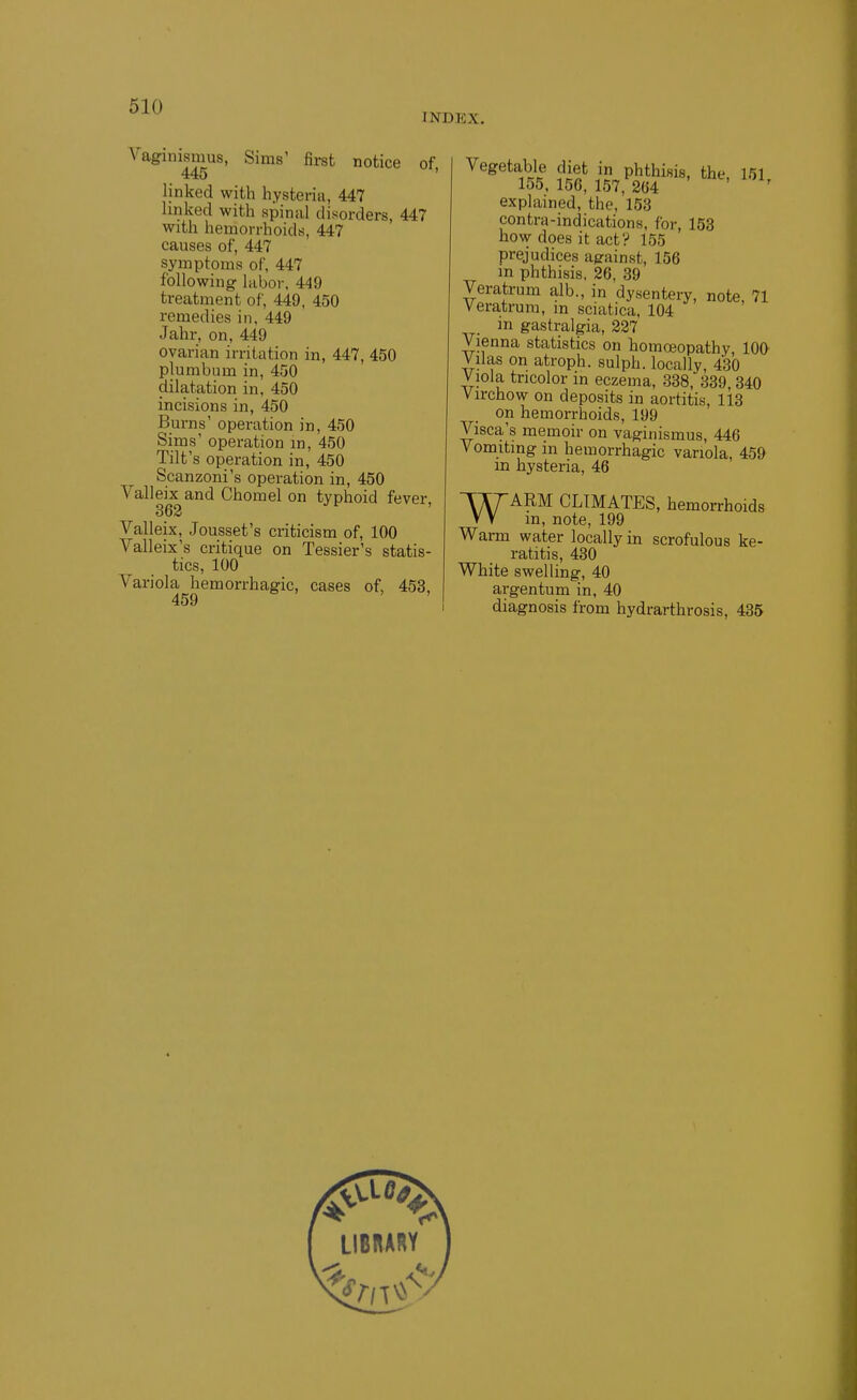 INDEX. Vaginismus, Sims' first notice of 445 ' linked with hysteria, 447 linked with spinal disorders, 447 with hemorrhoids, 447 causes of, 447 symptoms of, 447 following luboi-. 449 treatment of, 449, 450 remedies in, 449 Jahr, on, 449 ovarian irritation in, 447, 450 plumbum in, 450 dilatation in, 450 incisions in, 450 Burns' operation in, 450 Sims' operation m, 450 Tilt's operation in, 450 Scanzoni's operation in, 450 Valleix and Chomel on typhoid fever. 363 Valleix, Jousset's criticism of, 100 Valleix's critique on Tessier's statis- tics, 100 Variola hemorrhagic, cases of, 453, 459 ' Vegetable diet in phthisis, the, 151, 155, 156, 157, 264 explained, the, 153 contra-indications, for, 153 how does it act? 155 prejudices against, 156 m phthisis, 26, 39 Veratrum alb., in dysentery, note, 71 Veratrum, m sciatica, 104 in gastralgia, 227 Vienna statistics on homoeopathy, 100 Vilas on atroph. sulph. locally, 430 Viola tricolor in eczema, 338, 339,340 Virchow on deposits in aortitis, 113 on hemorrhoids, 199 Visca's memoir on vaginismus, 446 Vomiting in hemorrhagic variola, 459 m hysteria, 46 WARM CLIMATES, hemorrhoids m, note, 199 Warm water locally in scrofulous ke- ratitis, 430 White swelling, 40 argentum in, 40 diagnosis from hydrarthrosis, 435 LIBRARY