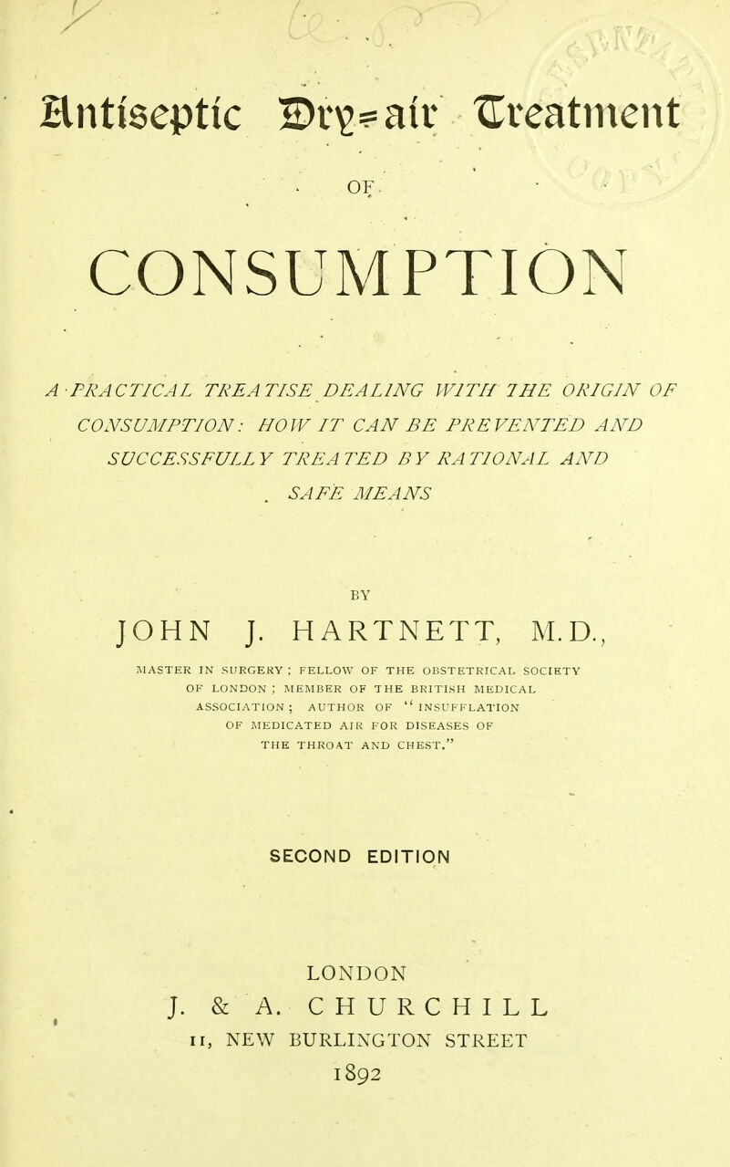 Hnttseptic 2)r^air treatment OF CONSUMPTION A-PRACTICAL TREATISE DEALING WITH THE ORIGIN OF CONSUMPTION: HOW LT CAN BE PREVENTED AND SUCCESS FULL Y TREA TED B Y RA T10NAL AND SAFE MEANS BY JOHN J. HARTNETT, M.D., MASTER IN SURGERY | FELLOW OF THE OBSTETRICAL SOCIETY OF LONDON ; MEMBER OF THE BRITISH MEDICAL ASSOCIATION; AUTHOR OF INSUFFLATION OF MEDICATED AIR FOR DISEASES OF THE THROAT AND CHEST. SECOND EDITION LONDON J. & A. CHURCHILL n, NEW BURLINGTON STREET 1892