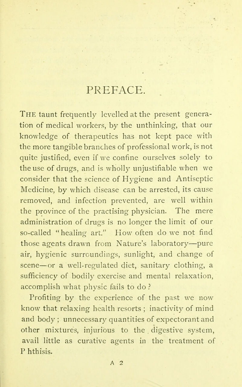PREFACE. The taunt frequently levelled at the present genera- tion of medical workers, by the unthinking, that our knowledge of therapeutics has not kept pace with the more tangible branches of professional work, is not quite justified, even if we confine ourselves solely to the use of drugs, and is wholly unjustifiable when we consider that the science of Hygiene and Antiseptic Medicine, by which disease can be arrested, its cause removed, and infection prevented, are well within the province of the practising physician. The mere administration of drugs is no longer the limit of our so-called healing art. How often do we not find those agents drawn from Nature's laboratory—pure air, hygienic surroundings, sunlight, and change of scene—or a well-regulated diet, sanitary clothing, a sufficiency of bodily exercise and mental relaxation, accomplish what physic fails to do ? Profiting by the experience of the past we now know that relaxing health resorts ; inactivity of mind and body ; unnecessary quantities of expectorant and other mixtures, injurious to the digestive system, avail little as curative agents in the treatment of P hthisis.