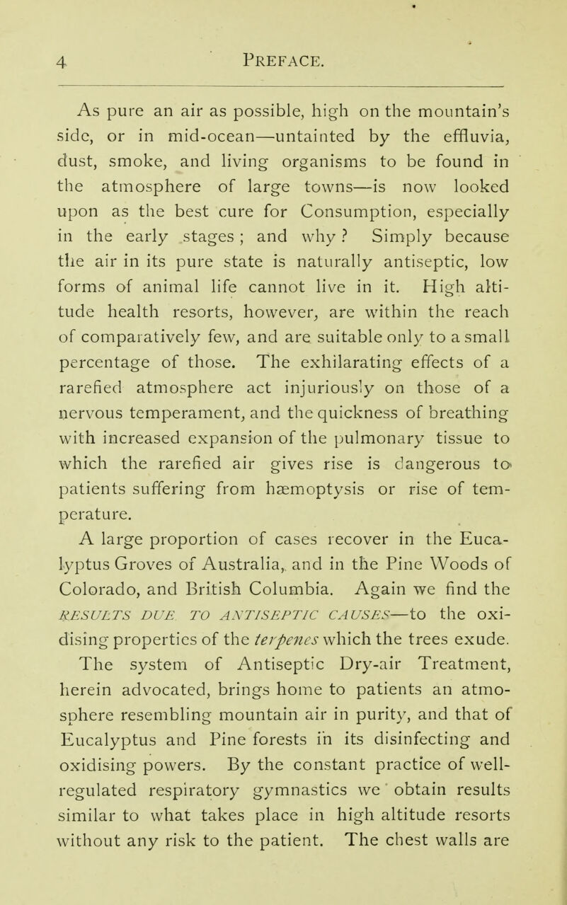 As pure an air as possible, high on the mountain's side, or in mid-ocean—untainted by the effluvia, dust, smoke, and living organisms to be found in the atmosphere of large towns—is now looked upon as the best cure for Consumption, especially in the early stages ; and why ? Simply because the air in its pure state is naturally antiseptic, low forms of animal life cannot live in it. High alti- tude health resorts, however, are within the reach of comparatively few, and are suitable only to a small percentage of those. The exhilarating effects of a rarefied atmosphere act injuriously on those of a nervous temperament, and the quickness of breathing with increased expansion of the pulmonary tissue to which the rarefied air gives rise is dangerous to> patients suffering from haemoptysis or rise of tem- perature. A large proportion of cases recover in the Euca- lyptus Groves of Australia, and in the Pine Woods of Colorado, and British Columbia. Again we find the results due to ANTISEPTIC causes—to the oxi- dising properties of the terpenes which the trees exude. The system of Antiseptic Dry-air Treatment, herein advocated, brings home to patients an atmo- sphere resembling mountain air in purity, and that of Eucalyptus and Pine forests in its disinfecting and oxidising powers. By the constant practice of well- regulated respiratory gymnastics we obtain results similar to what takes place in high altitude resorts without any risk to the patient. The chest walls are