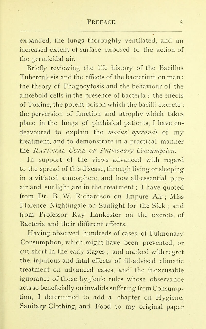 expanded, the lungs thoroughly ventilated, and an increased extent of surface exposed to the action of the germicidal air. Briefly reviewing the life history of the Bacillus Tuberculosis and the effects of the bacterium on man : the theory of Phagocytosis and the behaviour of the amoeboid cells in the presence of bacteria : the effects of Toxine, the potent poison which the bacilli excrete : the perversion of function and atrophy which takes place in the lungs of phthisical patients, I have en- deavoured to explain the modus operandi of my treatment, and to demonstrate in a practical manner the Rational Cure of Pulmonary Consumption. In support of the views advanced with regard to the spread of this disease, through living or sleeping in a vitiated atmosphere, and how all-essential pure air and sunlight .are in the treatment; I have quoted from Dr. B. VV. Richardson on Impure Air ; Miss Florence Nightingale on Sunlight for the Sick ; and from Professor Ray Lankester on the excreta of Bacteria and their different effects. Having observed hundreds of cases of Pulmonary Consumption, which might have been prevented, or cut short in the early stages ; and marked with regret the injurious and fatal effects of ill-advised climatic treatment on advanced cases, and the inexcusable ignorance of those hygienic rules whose observance acts so beneficially on invalids suffering from Consump- tion, I determined to add a chapter on Hygiene, Sanitary Clothing, and Food to my original paper