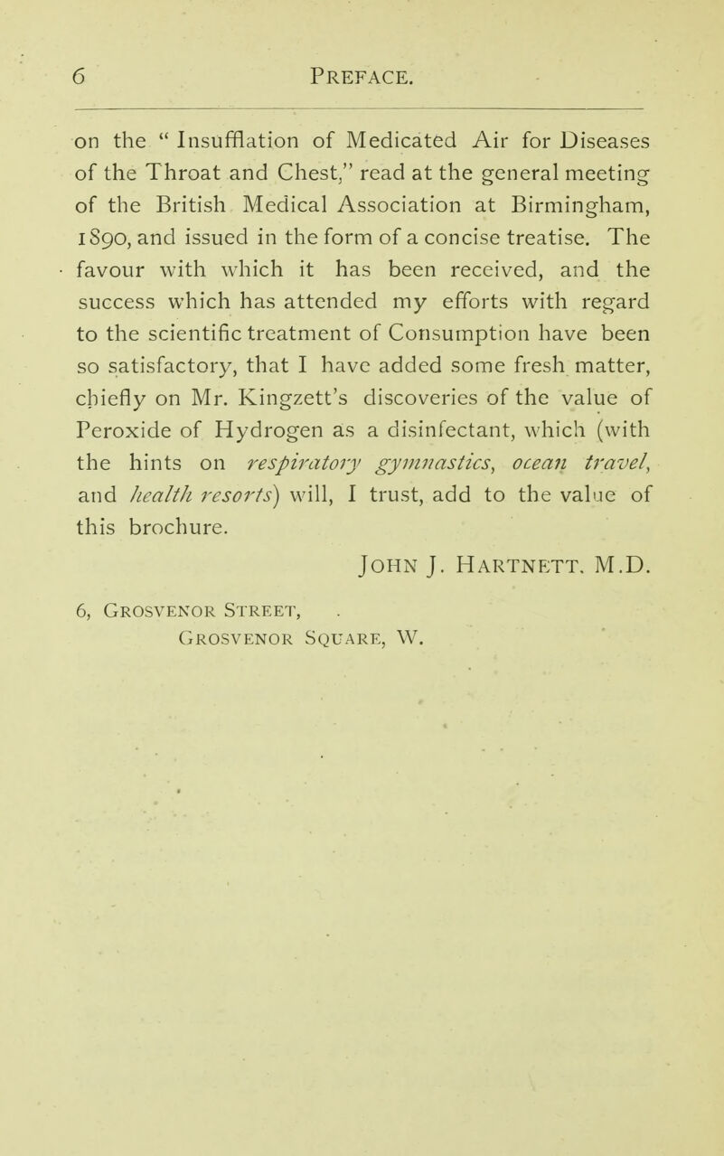 on the  Insufflation of Medicated Air for Diseases of the Throat and Chest/' read at the general meeting of the British Medical Association at Birmingham, 1S90, and issued in the form of a concise treatise. The favour with which it has been received, and the success which has attended my efforts with regard to the scientific treatment of Consumption have been so satisfactory, that I have added some fresh matter, chiefly on Mr. Kingzett's discoveries of the value of Peroxide of Hydrogen as a disinfectant, which (with the hints on respiratory gymnastics, ocean travel, and health resorts) will, I trust, add to the value of this brochure. John J. Hartnett. M.D. 6, Grosvenor Street, Grosvenor Square, W.