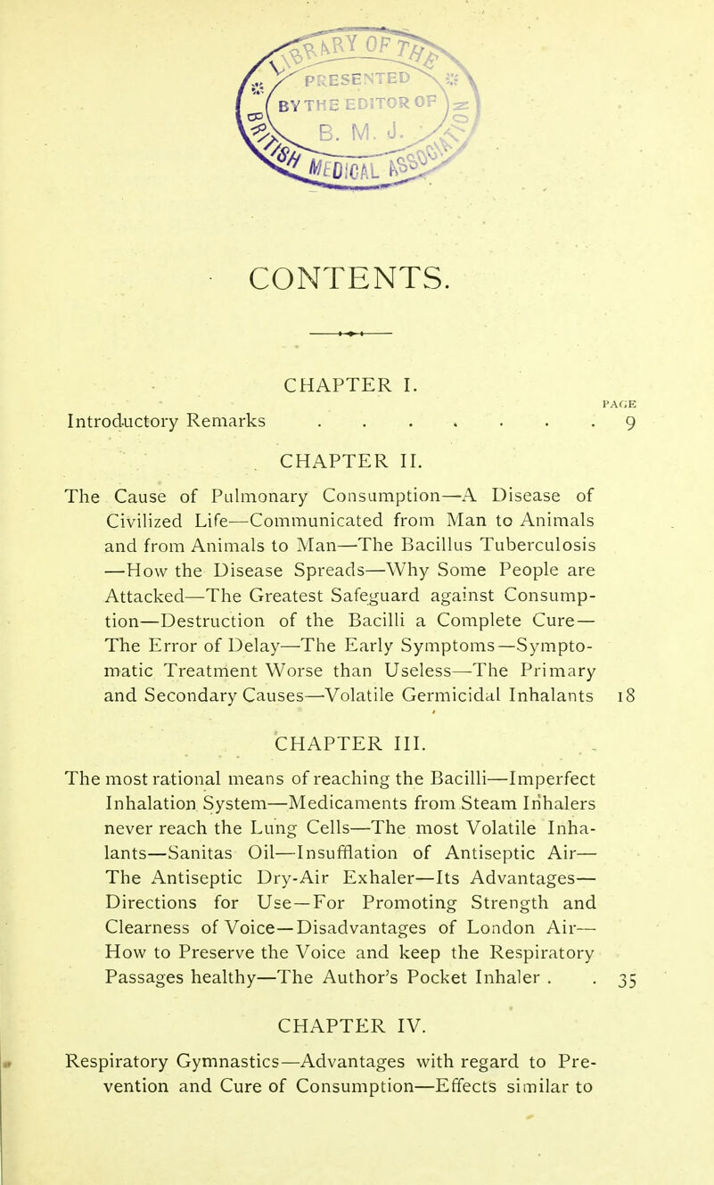 CONTENTS. CHAPTER I Introductory Remarks CHAPTER II. The Cause of Pulmonary Consumption—A Disease of Civilized Life—Communicated from Man to Animals and from Animals to Man—-The Bacillus Tuberculosis —How the Disease Spreads—Why Some People are Attacked—The Greatest Safeguard against Consump- tion—Destruction of the Bacilli a Complete Cure — The Error of Delay—The Early Symptoms—Sympto- matic Treatment Worse than Useless—The Primary and Secondary Causes—-Volatile Germicidal Inhalants 18 CHAPTER III. The most rational means of reaching the Bacilli—Imperfect Inhalation System—Medicaments from Steam Inhalers never reach the Lung Cells—The most Volatile Inha- lants—Sanitas Oil—Insufflation of Antiseptic Air— The Antiseptic Dry-Air Exhaler—Its Advantages— Directions for Use—For Promoting Strength and Clearness of Voice—Disadvantages of London Air— How to Preserve the Voice and keep the Respiratory Passages healthy—The Author's Pocket Inhaler . . 35 CHAPTER IV. Respiratory Gymnastics—Advantages with regard to Pre- vention and Cure of Consumption—Effects similar to PAGE 9