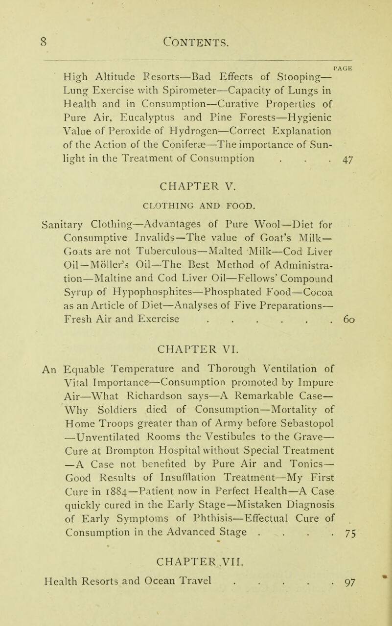 High Altitude Resorts—Bad Perfects of Stooping— Lung Exercise with Spirometer—Capacity of Lungs in Health and in Consumption—Curative Properties of Pure Air, Eucalyptus and Pine Forests—Hygienic Value of Peroxide of Hydrogen—Correct Explanation of the Action of the Conifers—The importance of Sun- light in the Treatment of Consumption . . -47 CHAPTER V. CLOTHING AND FOOD. Sanitary Clothing—Advantages of Pure Wool—Diet for Consumptive Invalids—The value of Goat's Milk- Goats are not Tuberculous—Malted Milk—Cod Liver Oil —Moller's Oil—The Best Method of Administra- tion—Maltine and Cod Liver Oil—Fellows' Compound Syrup of Hypophosphites—Phosphated Food—Cocoa as an Article of Diet—Analyses of Five Preparations— Fresh Air and Exercise 60 CHAPTER VI. An Equable Temperature and Thorough Ventilation of Vital Importance—Consumption promoted by Impure Air—What Richardson says—A Remarkable Case— Why Soldiers died of Consumption—Mortality of Home Troops greater than of Army before Sebastopol —-Unventilated Rooms the Vestibules to the Grave— Cure at Brompton Hospital without Special Treatment —A Case not benefited by Pure Air and Tonics— Good Results of Insufflation Treatment—My First Cure in 1884—Patient now in Perfect Health—A Case quickly cured in the Early Stage—Mistaken Diagnosis of Early Symptoms of Phthisis—Effectual Cure of Consumption in the Advanced Stage . . . -75 CHAPTER .VII. Health Resorts and Ocean Travel 97