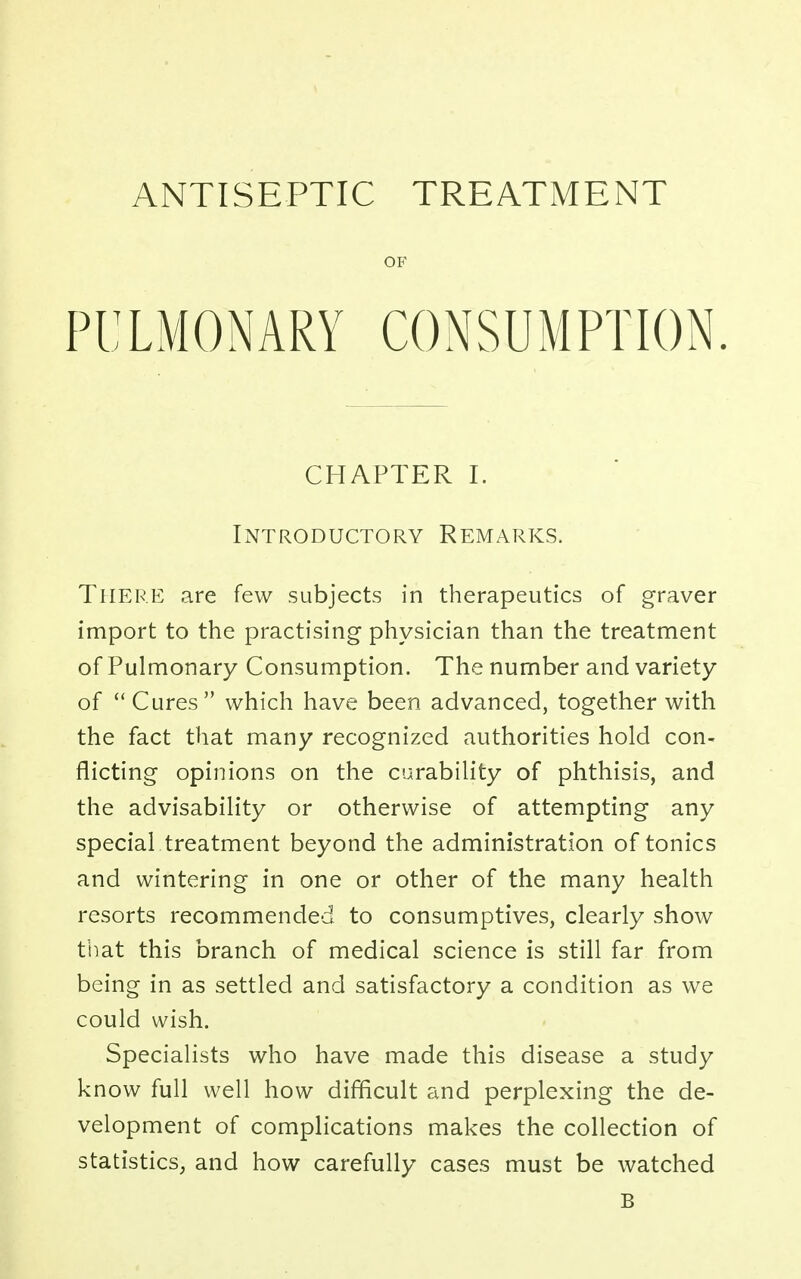 ANTISEPTIC TREATMENT OF PULMONARY CONSUMPTION. CHAPTER I. Introductory Remarks. There are few subjects in therapeutics of graver import to the practising physician than the treatment of Pulmonary Consumption. The number and variety of  Cures which have been advanced, together with the fact that many recognized authorities hold con- flicting opinions on the curability of phthisis, and the advisability or otherwise of attempting any special treatment beyond the administration of tonics and wintering in one or other of the many health resorts recommended to consumptives, clearly show that this branch of medical science is still far from being in as settled and satisfactory a condition as we could wish. Specialists who have made this disease a study know full well how difficult and perplexing the de- velopment of complications makes the collection of statistics, and how carefully cases must be watched B