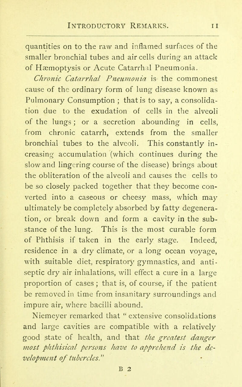 quantities on to the raw and inflamed surfaces of the smaller bronchial tubes and air cells during an attack of Haemoptysis or Acute Catarrhal Pneumonia. Chronic Catarrhal Pneumonia is the commonest cause of the ordinary form of lung disease known as Pulmonary Consumption ; that is to say, a consolida- tion due to the exudation of cells in the alveoli of the lungs ; or a secretion abounding in cells, from chronic catarrh, extends from the smaller bronchial tubes to the alveoli. This constantly in- creasing accumulation (which continues during the slow and lingering course of the disease) brings about the obliteration of the alveoli and causes the cells to be so closely packed together that they become con- verted into a caseous or cheesy mass, which may ultimately be completely absorbed by fatty degenera- tion, or break down and form a cavity in the sub- stance of the lung. This is the most curable form of Phthisis if taken in the early stage. Indeed, residence in a dry climate, or a long ocean voyage, with suitable diet, respiratory gymnastics, and anti- septic dry air inhalations, will effect a cure in a large proportion of cases; that is, of course, if the patient be removed in time from insanitary surroundings and impure air, where bacilli abound. Niemeyer remarked that  extensive consolidations and large cavities are compatible with a relatively good state of health, and that the greatest danger most phthisical persons have to apprehend is the de- velopment of tubercles. B 2
