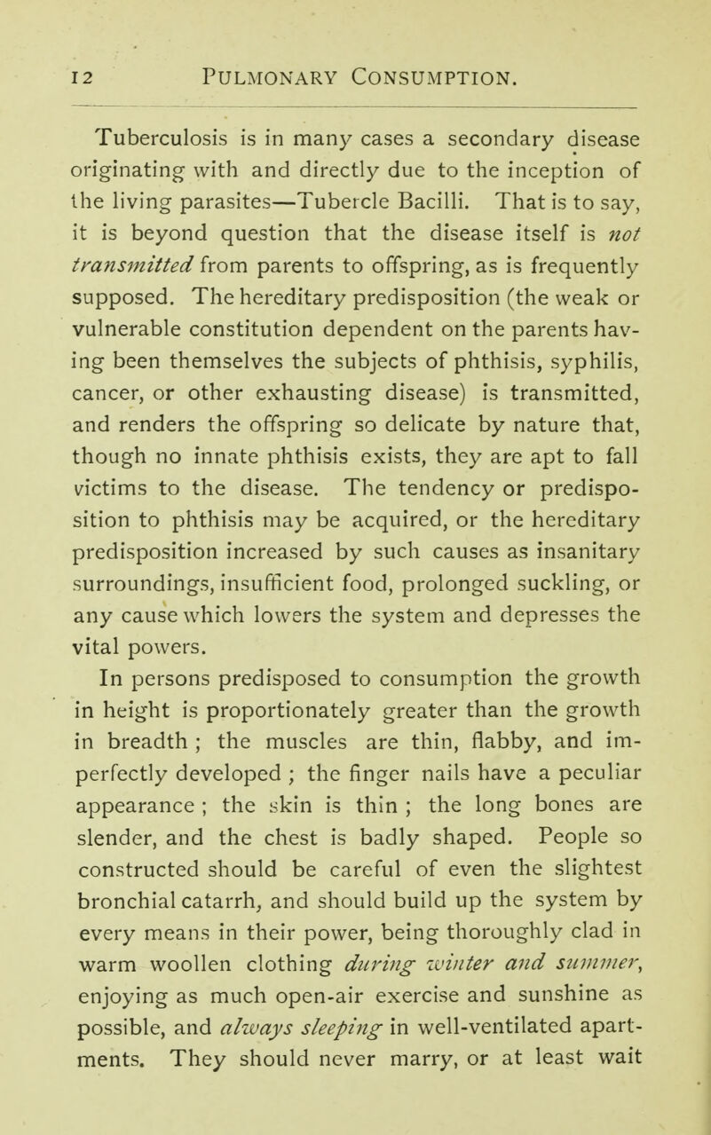 Tuberculosis is in many cases a secondary disease originating with and directly due to the inception of the living parasites—Tubercle Bacilli. That is to say, it is beyond question that the disease itself is not transmitted from parents to offspring, as is frequently supposed. The hereditary predisposition (the weak or vulnerable constitution dependent on the parents hav- ing been themselves the subjects of phthisis, syphilis, cancer, or other exhausting disease) is transmitted, and renders the offspring so delicate by nature that, though no innate phthisis exists, they are apt to fall victims to the disease. The tendency or predispo- sition to phthisis may be acquired, or the hereditary predisposition increased by such causes as insanitary surroundings, insufficient food, prolonged suckling, or any cause which lowers the system and depresses the vital powers. In persons predisposed to consumption the growth in height is proportionately greater than the growth in breadth ; the muscles are thin, flabby, and im- perfectly developed ; the finger nails have a peculiar appearance ; the skin is thin ; the long bones are slender, and the chest is badly shaped. People so constructed should be careful of even the slightest bronchial catarrh, and should build up the system by every means in their power, being thoroughly clad in warm woollen clothing during winter and summer, enjoying as much open-air exercise and sunshine as possible, and always sleeping in well-ventilated apart- ments. They should never marry, or at least wait