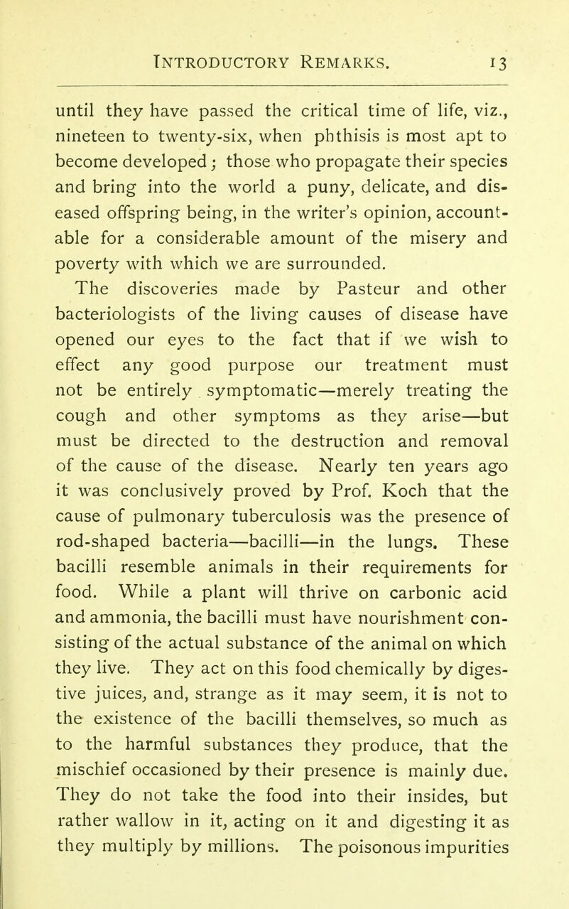 until they have passed the critical time of life, viz., nineteen to twenty-six, when phthisis is most apt to become developed; those who propagate their species and bring into the world a puny, delicate, and dis- eased offspring being, in the writer's opinion, account- able for a considerable amount of the misery and poverty with which we are surrounded. The discoveries made by Pasteur and other bacteriologists of the living causes of disease have opened our eyes to the fact that if we wish to effect any good purpose our treatment must not be entirely symptomatic—merely treating the cough and other symptoms as they arise—but must be directed to the destruction and removal of the cause of the disease. Nearly ten years ago it was conclusively proved by Prof. Koch that the cause of pulmonary tuberculosis was the presence of rod-shaped bacteria—bacilli—in the lungs. These bacilli resemble animals in their requirements for food. While a plant will thrive on carbonic acid and ammonia, the bacilli must have nourishment con- sisting of the actual substance of the animal on which they live. They act on this food chemically by diges- tive juices, and, strange as it may seem, it is not to the existence of the bacilli themselves, so much as to the harmful substances they produce, that the mischief occasioned by their presence is mainly due. They do not take the food into their insides, but rather wallow in it, acting on it and digesting it as they multiply by millions. The poisonous impurities