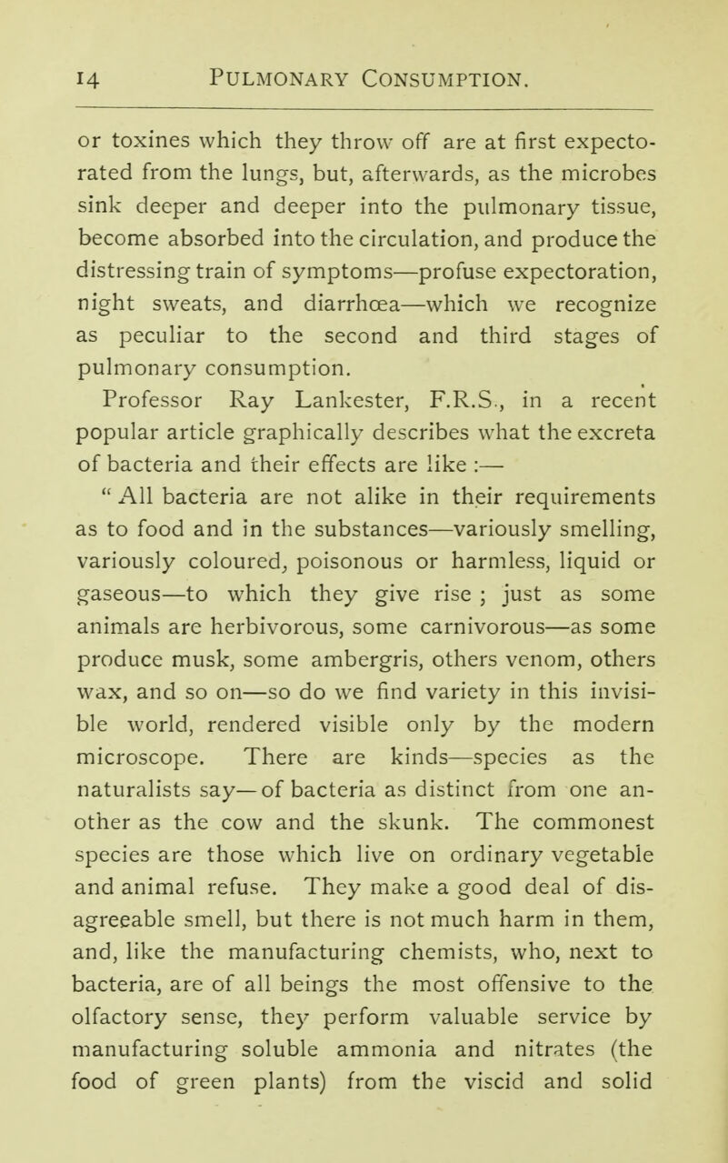 or toxines which they throw off are at first expecto- rated from the lungs, but, afterwards, as the microbes sink deeper and deeper into the pulmonary tissue, become absorbed into the circulation, and produce the distressing train of symptoms—profuse expectoration, night sweats, and diarrhoea—which we recognize as peculiar to the second and third stages of pulmonary consumption. Professor Ray Lankester, F.R.S., in a recent popular article graphically describes what the excreta of bacteria and their effects are like :—  All bacteria are not alike in their requirements as to food and in the substances—variously smelling, variously coloured, poisonous or harmless, liquid or gaseous—to which they give rise ; just as some animals are herbivorous, some carnivorous—as some produce musk, some ambergris, others venom, others wax, and so on—so do we find variety in this invisi- ble world, rendered visible only by the modern microscope. There are kinds—species as the naturalists say—of bacteria as distinct from one an- other as the cow and the skunk. The commonest species are those which live on ordinary vegetable and animal refuse. They make a good deal of dis- agreeable smell, but there is not much harm in them, and, like the manufacturing chemists, who, next to bacteria, are of all beings the most offensive to the olfactory sense, they perform valuable service by manufacturing soluble ammonia and nitrates (the food of green plants) from the viscid and solid