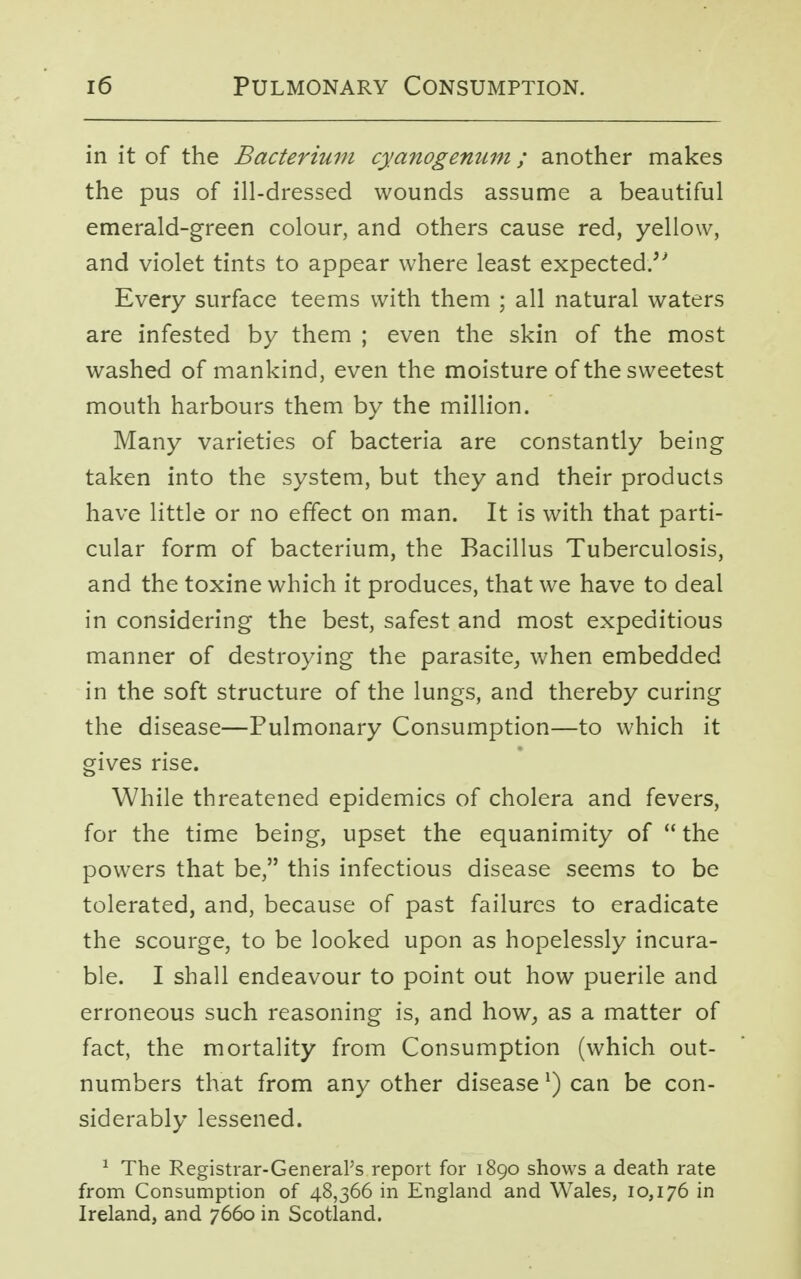 in it of the Bacterium cyanogenum; another makes the pus of ill-dressed wounds assume a beautiful emerald-green colour, and others cause red, yellow, and violet tints to appear where least expected/' Every surface teems with them ; all natural waters are infested by them ; even the skin of the most washed of mankind, even the moisture of the sweetest mouth harbours them by the million. Many varieties of bacteria are constantly being taken into the system, but they and their products have little or no effect on man. It is with that parti- cular form of bacterium, the Bacillus Tuberculosis, and the toxine which it produces, that we have to deal in considering the best, safest and most expeditious manner of destroying the parasite, when embedded in the soft structure of the lungs, and thereby curing the disease—Pulmonary Consumption—to which it gives rise. While threatened epidemics of cholera and fevers, for the time being, upset the equanimity of  the powers that be, this infectious disease seems to be tolerated, and, because of past failures to eradicate the scourge, to be looked upon as hopelessly incura- ble. I shall endeavour to point out how puerile and erroneous such reasoning is, and how, as a matter of fact, the mortality from Consumption (which out- numbers that from any other disease l) can be con- siderably lessened. 1 The Registrar-General's report for 1890 shows a death rate from Consumption of 48,366 in England and Wales, 10,176 in Ireland, and 7660 in Scotland.