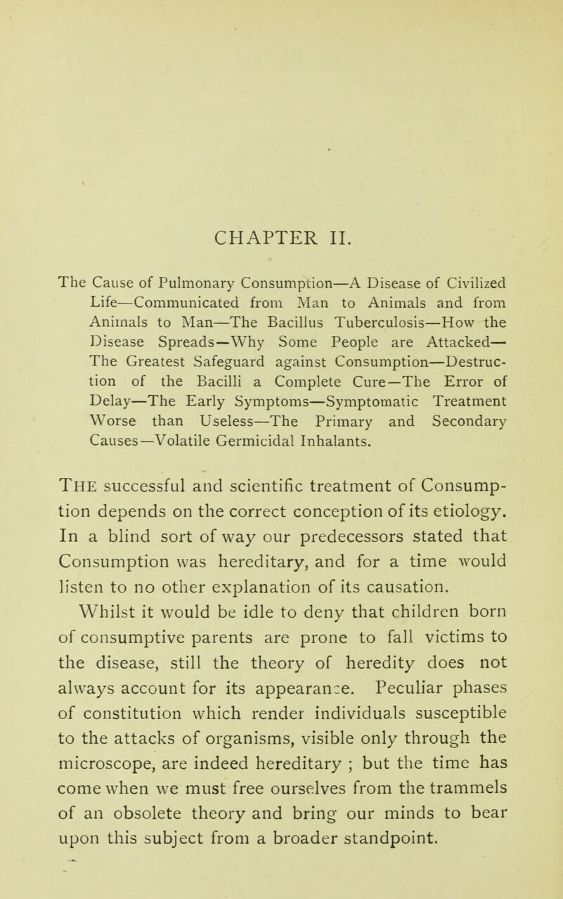 CHAPTER II. The Cause of Pulmonary Consumption—A Disease of Civilized Life—Communicated from Man to Animals and from Animals to Man—The Bacillus Tuberculosis—How the Disease Spreads—Why Some People are Attacked— The Greatest Safeguard against Consumption—Destruc- tion of the Bacilli a Complete Cure—The Error of Delay—The Early Symptoms—Symptomatic Treatment Worse than Useless—The Primary and Secondary Causes—Volatile Germicidal Inhalants. The successful and scientific treatment of Consump- tion depends on the correct conception of its etiology. In a blind sort of way our predecessors stated that Consumption was hereditary, and for a time would listen to no other explanation of its causation. Whilst it would be idle to deny that children born of consumptive parents are prone to fall victims to the disease, still the theory of heredity does not always account for its appearance. Peculiar phases of constitution which render individuals susceptible to the attacks of organisms, visible only through the microscope, are indeed hereditary ; but the time has come when we must free ourselves from the trammels of an obsolete theory and bring our minds to bear upon this subject from a broader standpoint.