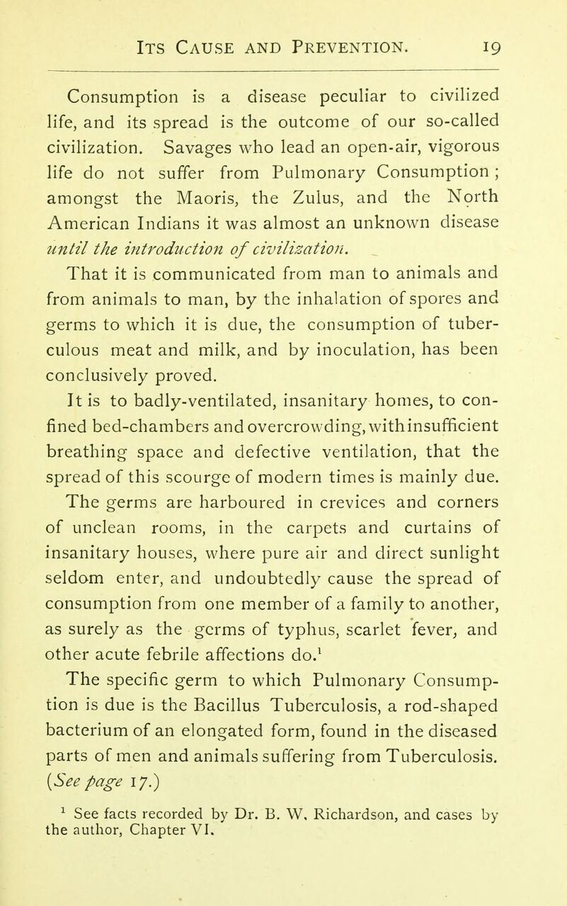Consumption is a disease peculiar to civilized life, and its spread is the outcome of our so-called civilization. Savages who lead an open-air, vigorous life do not suffer from Pulmonary Consumption ; amongst the Maoris, the Zulus, and the North American Indians it was almost an unknown disease until the introduction of civilization. That it is communicated from man to animals and from animals to man, by the inhalation of spores and germs to which it is due, the consumption of tuber- culous meat and milk, and by inoculation, has been conclusively proved. It is to badly-ventilated, insanitary homes, to con- fined bed-chambers and overcrowding, with insufficient breathing space and defective ventilation, that the spread of this scourge of modern times is mainly due. The germs are harboured in crevices and corners of unclean rooms, in the carpets and curtains of insanitary houses, where pure air and direct sunlight seldom enter, and undoubtedly cause the spread of consumption from one member of a family to another, as surely as the germs of typhus, scarlet fever, and other acute febrile affections do.1 The specific germ to which Pulmonary Consump- tion is due is the Bacillus Tuberculosis, a rod-shaped bacterium of an elongated form, found in the diseased parts of men and animals suffering from Tuberculosis. (See page 17.) 1 See facts recorded by Dr. B. W, Richardson, and cases by the author, Chapter VI.