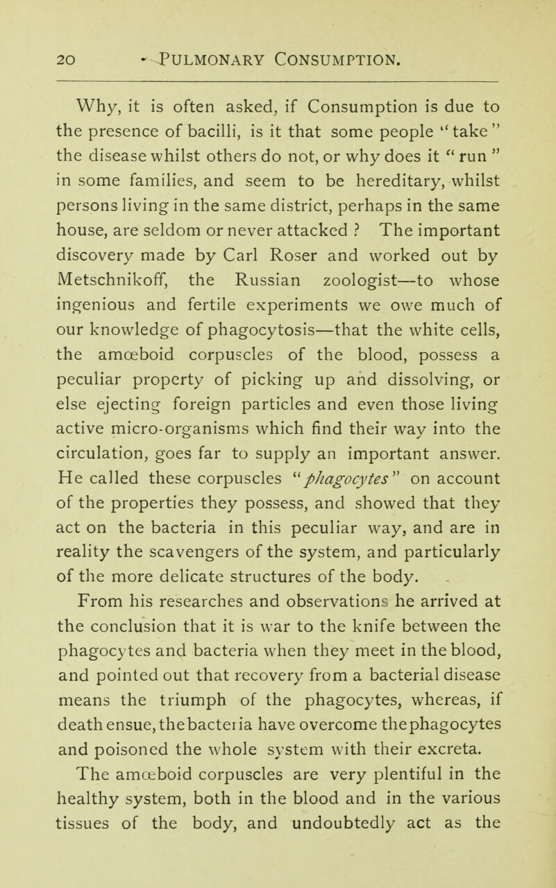 Why, it is often asked, if Consumption is due to the presence of bacilli, is it that some people  take  the disease whilst others do not, or why does it  run  in some families, and seem to be hereditary, whilst persons living in the same district, perhaps in the same house, are seldom or never attacked ? The important discovery made by Carl Roser and worked out by Metschnikoff, the Russian zoologist—to whose ingenious and fertile experiments we owe much of our knowledge of phagocytosis—that the white cells, the amoeboid corpuscles of the blood, possess a peculiar property of picking up and dissolving, or else ejecting foreign particles and even those living active micro-organisms which find their way into the circulation, goes far to supply an important answer. He called these corpuscles phagocytes on account of the properties they possess, and showed that they act on the bacteria in this peculiar way, and are in reality the scavengers of the system, and particularly of the more delicate structures of the body. From his researches and observations he arrived at the conclusion that it is war to the knife between the phagocytes and bacteria when they meet in the blood, and pointed out that recovery from a bacterial disease means the triumph of the phagocytes, whereas, if death ensue, thebacteria have overcome thephagocytes and poisoned the whole system with their excreta. The amoeboid corpuscles are very plentiful in the healthy system, both in the blood and in the various tissues of the body, and undoubtedly act as the
